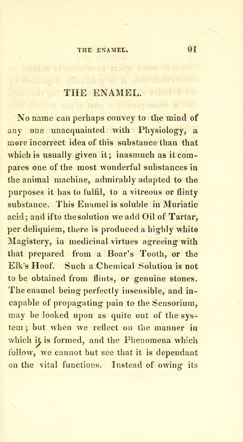 THE ENAMEL. No aame can perhaps coiiYey to the mind of any one unacquainted with Physiology, a more incorrect idea of this substance than that which is usually given it; inasmuch as it com- pares one of the most wonderful substances in the animal machine, admirably adapted to the purposes it has to fulfil, to a vitreous or flinty substance. This Enamel is soluble in Muriatic acid; and if to the solution we add Oil of Tartar^ per deliquiem, there is produced a highly whit© Magistery, in medicinal virtues agreeing with that prepared from a Boar's Tooth, or the Elk's Hoof. Such a Chemical Solution is not to be obtained from flints, or genuine stones. The enamel being perfectly insensible, and in- capable of propagating pain to the Sensorium, may be looked upon as quite out of the sys- tem ; but when we reflect on the manner in which it is formed, and the Phenomena which follow, we cannot but see that it is dependant on the vital functions. Instead of owing its