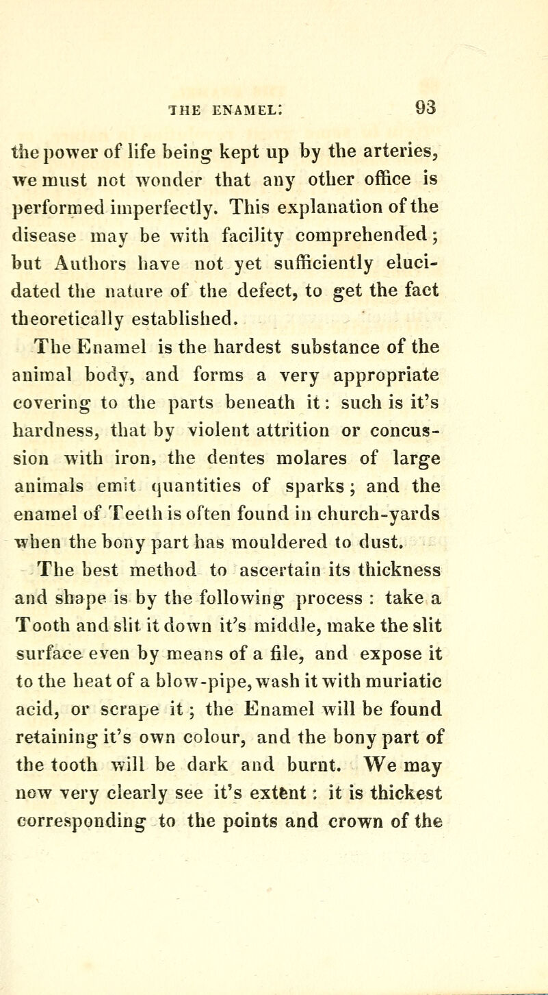 the power of life being kept up by the arteries, we must not wonder that any other office is performed imperfectly. This explanation of the disease may be with facility comprehended; but Authors have not yet sufficiently eluci- dated the nature of the defect, to get the fact theoretically established. The Enamel is the hardest substance of the animal body, and forms a very appropriate covering to the parts beneath it: such is it's hardness, that by violent attrition or concus- sion with iron, the dentes molares of large animals emit quantities of sparks; and the enamel of Teeth is often found in church-yards when the bony part has mouldered to dust. The best method to ascertain its thickness and shape is by the following process : take a Tooth and slit it down it's middle, make the slit surface even by means of a file, and expose it to the heat of a blow-pipe, wash it with muriatic acid, or scrape it; the Enamel will be found retaining it's own colour, and the bony part of the tooth will be dark and burnt. We may now very clearly see it's extfent: it is thickest corresponding to the points and crown of the