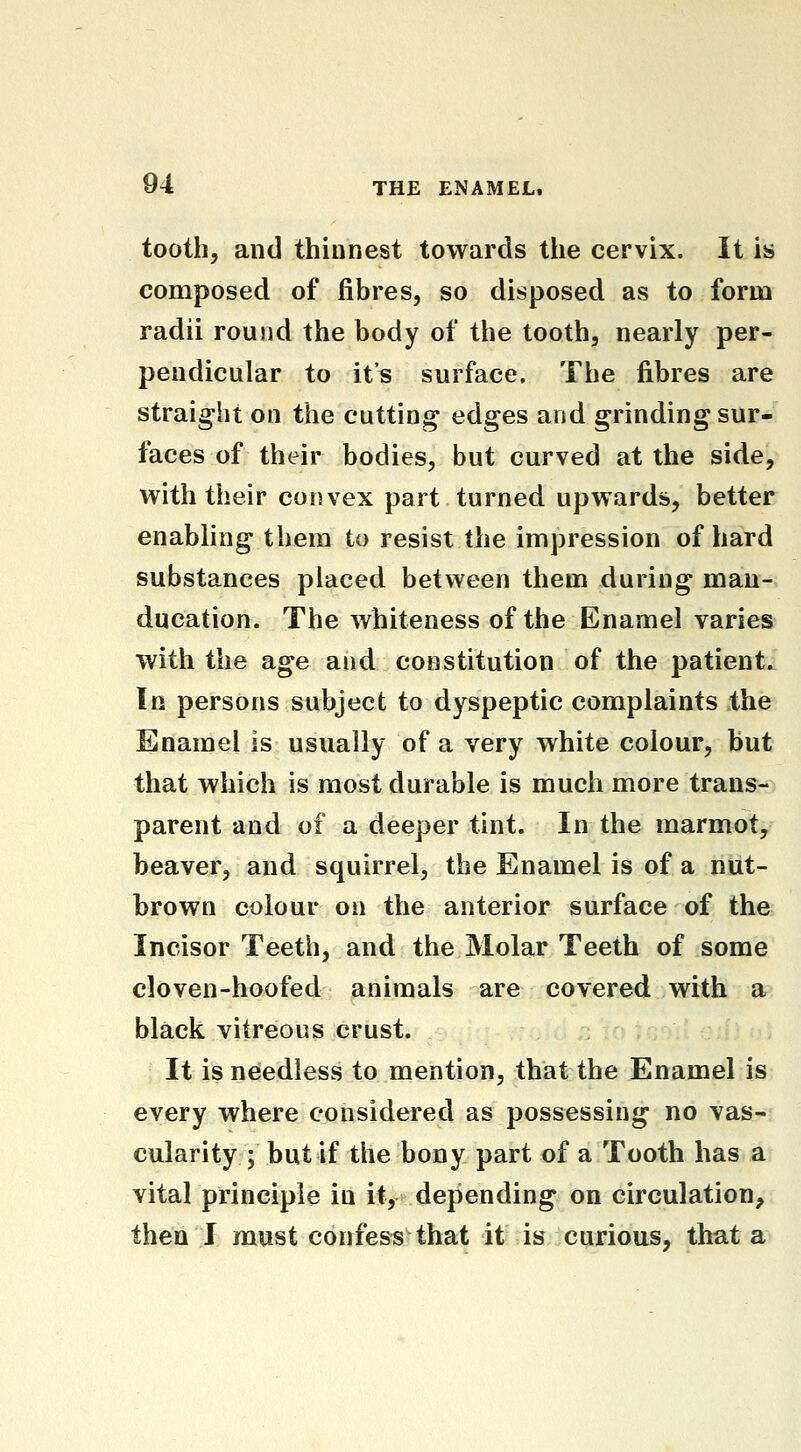 tooth, and thinnest towards the cervix. It is composed of fibres, so disposed as to form radii round the body of the tooth, nearly per- pendicular to it's surface. The fibres are straight on the cutting edges and grinding sur- faces of their bodies, but curved at the side, with their convex part turned upwards, better enabling them to resist the impression of hard substances placed between them during mau- ducation. The whiteness of the Enamel varies with the age and constitution of the patient. In persons subject to dyspeptic complaints the Enamel is usually of a very white colour, but that which is most durable is much more trans- parent and of a deeper tint. In the marmot, beaver, and squirrel, the Enamel is of a nut- brown colour on the anterior surface of the Incisor Teeth, and the Molar Teeth of some cloven-hoofed animals are covered with a black vitreous crust. It is needless to mention, that the Enamel is every where considered as possessing no vas- cularity ; but if the bony part of a Tooth has a vital principle in it, depending on circulation, then J must confess that it is curious, that a