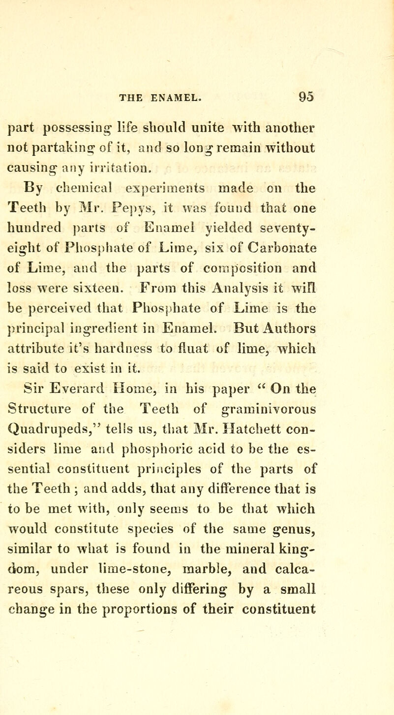 part possessing life should unite with another not partaking^ of it, and so long renaain without causing- any irritation. By chemical experiments made on the Teeth by Mr. Pej)ys, it was found that one hundred parts of Enamel yielded seventy- eight of Phosphate of Lime, six of Carbonate of Lime, and the parts of composition and loss were sixteen. From this Analysis it wifl be perceived that Phosphate of Lime is the principal ingredient in Enamel. But Authors attribute it's hardness to fluat of lime, which is said to exist in it. Sir Everard Home, in his paper  On the Structure of the Teeth of graminivorous Quadrupeds, telis us, that Mr. Hatchett con- siders lime and phosphoric acid to be the es- sential constituent principles of the parts of the Teeth ; and adds, that any difference that is to be met with, only seems to be that which would constitute species of the same genus, similar to what is found in the mineral king- dom, under lime-stone, marble, and calca- reous spars, these only differing by a small change in the proportions of their constituent