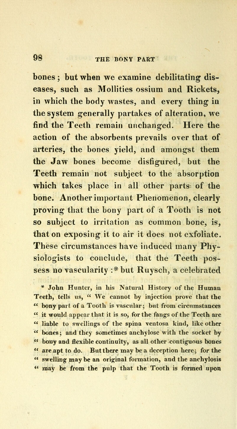 bones ; but when we examine debilitating dis^ eases, such as Mollities ossium and Rickets, in which the body wastes, and every thing in the system generally partakes of alteration, we find the Teeth remain unchanged. Here the action of the absorbents prevails over that of arteries, the bones yield, and amongst them the Jaw bones become disfigured, but the Teeth remain not subject to the absorption which takes place in all other parts of the bone. Another important Phenomenon, clearly proving that the bony part of a Tooth is not so subject to irritation as common bone, is, that on exposing it to air it does not exfoliate. These circumstances have induced many Phy- siologists to conclude, that the Teeth pos- sess no vascularity :*but Ruysch, a celebrated * John Hunter, in his Natural History of the Human Teeth, tells us, ** We cannot by injection prove that the  bony part of a Tooth is vascular; but from circumstances *' it would appear that it is so, for the fangs of the Teeth are ** liable to swellings of the spina ventosa kind, like other <* bones; and they sometimes anchylose with the socket by ** bony and flexible continuity, as all other contiguous bones ** are apt to do. But there may be a deception here; for the  swelling maybe an original fonnation, and the anchylosis ** may be from the pulp that the Tooth is formed upon