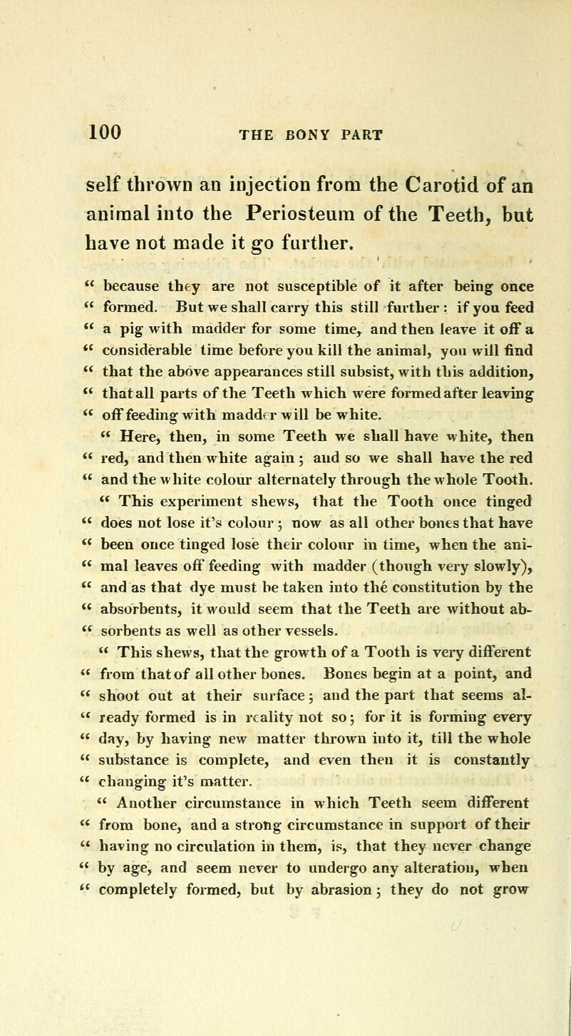 self thrown an injection from the Carotid of an animal into the Periosteum of the Teeth, but have not made it go further.  because they are not susceptible of it after being once ** formed. But we shall carry this still further : if you feed  a pig with madder for some time, and then leave it off a  considerable time before you kill the animal, you will find ** that the above appearances still subsist, with this addition, ** that all parts of the Teeth which were formed after leaving  off feeding with madder will be white. ** Here, then, in some Teeth we shall have white, then  red, and then white again ; and so we shall have the red *' and the white colour alternately through the whole Tooth.  This experiment shews, that the Tooth once tinged  does not lose it's colour; now as all other bones that have '* been once tinged losie their colour in time, when the ani- ** mal leaves off feeding with madder (though very slowly),  and as that dye must be taken into the constitution by the ** absorbents, it would seem that the Teeth are without ab- *' sorbents as well as other vessels.  This shews, that the growth of a Tooth is very different  from that of all other bones. Bones begin at a point, and ** shoot out at their surface; and the part that seems al-  ready formed is in reality not so 5 for it is forming every '* day, by having new matter thrown into it, till the whole  substance is complete, and even then it is constantly '* changing it's matter.  Another circumstance in which Teeth seem different  from bone, and a strong circumstance in support of their  having no circulation in them, is, that they never change  by age, and seem never to undergo any alteration, when  completely formed, but by abrasion 3 they do not grow