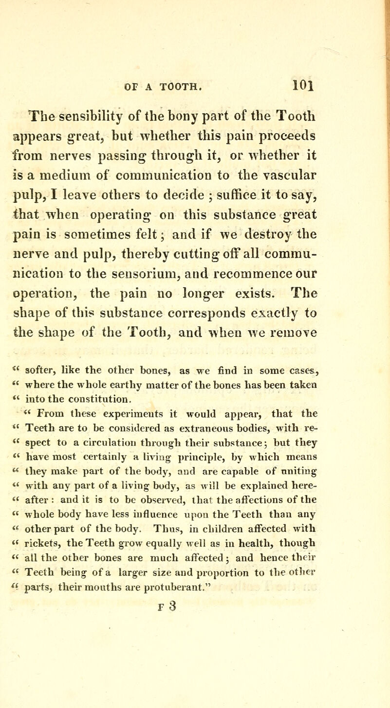 The sensibility of the bony part of the Tooth appears great, but whether this pain proceeds from nerves passing through it, or whether it is a medium of communication to the vascular pulp, I leave others to decide ; suffice it to say, that when operating on this substance great pain is sometimes felt; and if we destroy the nerve and pulp, thereby cutting off all commu- nication to the sensorium, and recommence our operation, the pain no longer exists. The shape of this substance corresponds exactly to the shape of the Tooth, and when we remove *' softer, like the other bones, as we find in some case&,  where the whole earthy matter of the bones has been taken *' into the constitution. <' From these experiments it would appear, that the  Teeth are to be considered as extraneous bodies, with re-  spect to a circulation through their substance; but they <' have most certainly a living principle, by which means  they make part of the body, and are capable of uniting  with any part of a living body, as will be explained here- « after : and it is to be observed, that the affections of the <« whole body have less influence upon the Teeth than any « other part of the body. Thus, in children affected with « rickets, the Teeth grow equally well as in health, though *< all the other bones are much affected; and hence their  Teeth being of a larger size and proportion to the other ^^ parts, their mouths are protuberant. f3