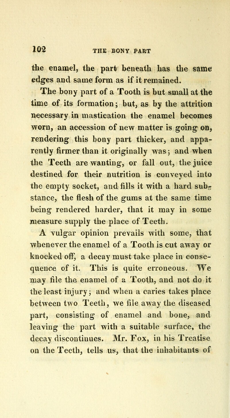 the enamel, the part beneath has the same edges and same form as if it remained. The bony part of a Tooth is but small at the time of its formation; but, as by the attrition necessary in mastication the enamel becomes worn, an accession of new matter is going* on, rendering this bony part thicker, and appa- rently firmer than it originally was; and when the Teeth are wanting, or fall out, the juice destined for their nutrition is conveyed into the empty socket, and fills it with a hard sub^: stance, the flesh of the gums at the same time being rendered harder, that it may in some measure supply the place of Teeth. A vulgar opinion prevails with some, that whenever the enamel of a Tooth is cut away or knocked off, a decay must take place in conse- quence of it. This is quite erroneous. We may tile the enamel of a Tooth, and not do it the least injury; and when a caries takes place between two Teeth, we file away the diseased part, consisting of enamel and bone, and leaving the part with a suitable surface, the decay discontinues. Mr. Fox, in his Treatise on the Teeth, tells us, that the inhabitants of