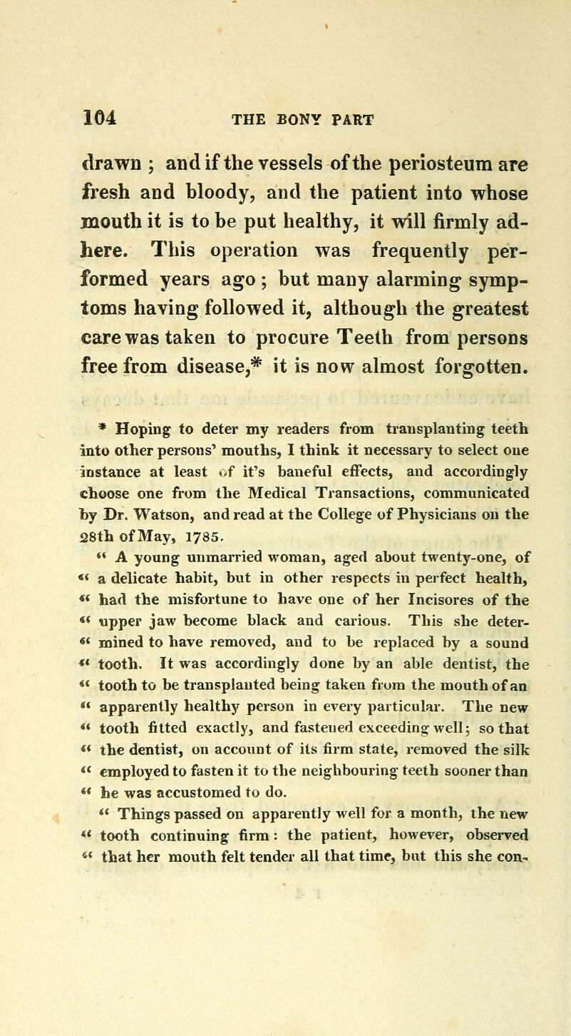 drawn ; and if the vessels of the periosteum are fresh and bloody, and the patient into whose mouth it is to be put healthy, it will firmly ad- here. This operation was frequently per- formed years ago ; but many alarming symp- toms having followed it, although the greatest care was taken to procure Teeth from persons free from disease,* it is now almost forgotten. * Hoping to deter my readers from transplanting teeth into other persons' mouths, I think it necessary to select one instance at least .>f it's baneful effects, and accordingly choose one from the Medical Transactions, communicated hy Dr. Watson, and read at the College of Physicians on the 28th of May, 1785. ** A young unmarried woman, aged about twenty-one, of ** a delicate habit, but in other respects in perfect health, *' had the misfortune to have one of her Incisores of the <* upper jaw become black and carious. This she deter- « mined to have removed, and to be replaced by a sound ** tooth. It was accordingly done by an able dentist, the ** tooth to be transplanted being taken from the mouth of an ** apparently healthy person in every particular. The new ** tooth fitted exactly, and fastened exceeding well; so that « the dentist, on account of its firm state, removed the silk  employed to fasten it to the neighbouring teeth sooner than ** he was accustomed to do. ** Things passed on apparently well for a month, the new «* tooth continuing firm: the patient, however, observed •5* that her mouth felt tender all that time, but this she con-