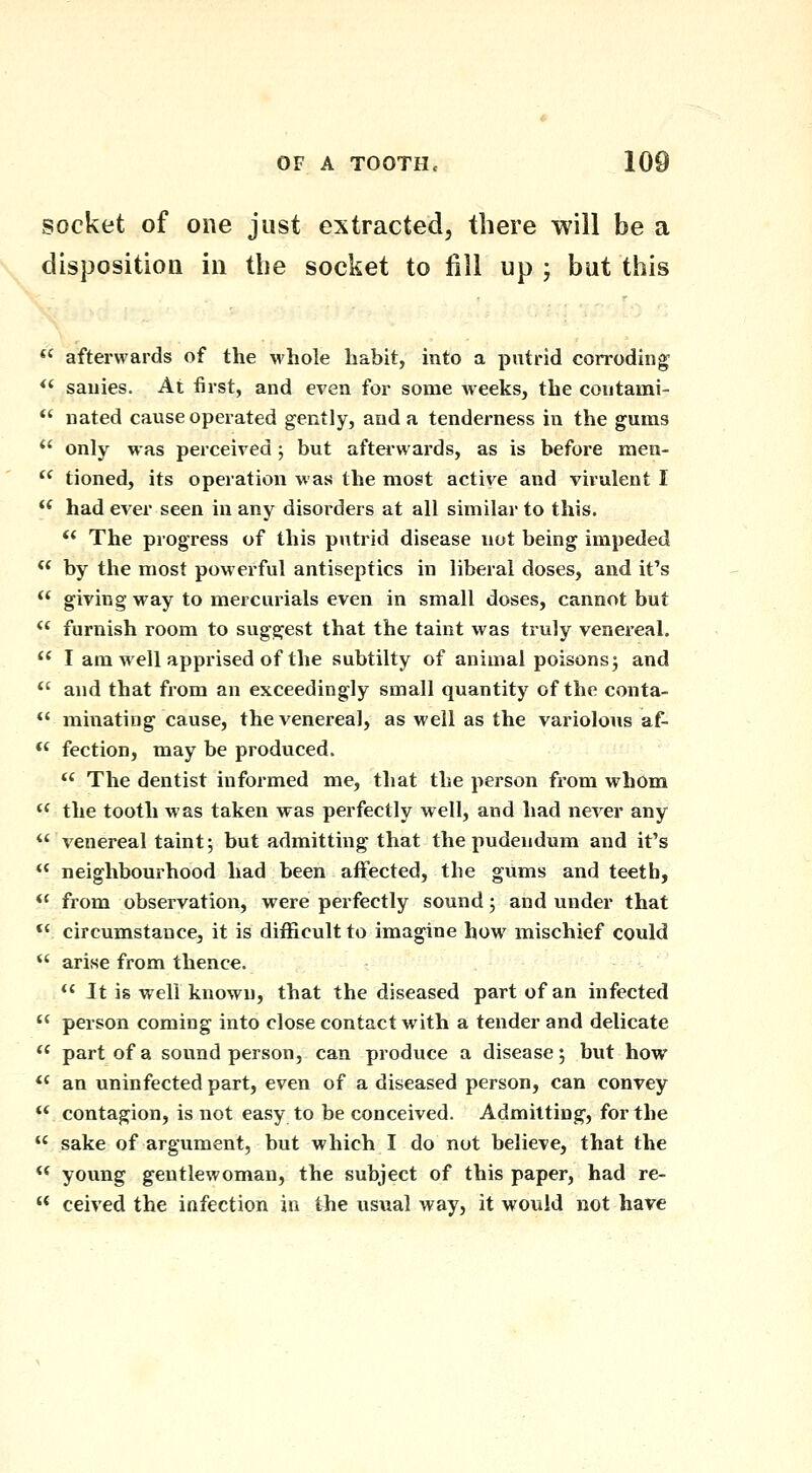 socket of one just extracted, there will be a disposition in the socket to fill up ; but this *' afterwards of the whole habit, into a putrid corroding^ *' sauies. At first, and even for some weeks, the coutami- *' nated cause operated gently, and a tenderness in the gums  only was perceived; but afterwards, as is before raen-  tioned, its operation was the most active and virulent I  had ever seen in any disoi'ders at all similar to this. ** The progress of this putrid disease not being impeded  by the most powerful antiseptics in liberal doses, and it's  giving way to mercurials even in small doses, cannot but *' furnish room to suggest that the taint was truly venereal.  I am well apprised of the subtilty of animal poisons 3 and *' and that from an exceedingly small quantity of the conta- *' minating cause, the venerea], as well as the variolous af- *' fection, may be produced. *' The dentist informed me, that the person from whom the tooth was taken was perfectly well, and had never any  venereal taint; but admitting that the pudendum and it's ** neighbourhood had been affected, the gums and teeth, *' from observation, were perfectly sound; and under that *' circumstance, it is difficult to imagine how mischief could  arise from thence.  It is well known, that the diseased part of an infected  person coming into close contact with a tender and delicate  part of a sound person, can produce a disease j but how *' an uninfected part, even of a diseased person, can convey  contagion, is not easy to be conceived. Admitting, for the  sake of argument, but which I do not believe, that the  young gentlewoman, the subject of this paper, had re-  ceived the infection in the usual way, it would not have