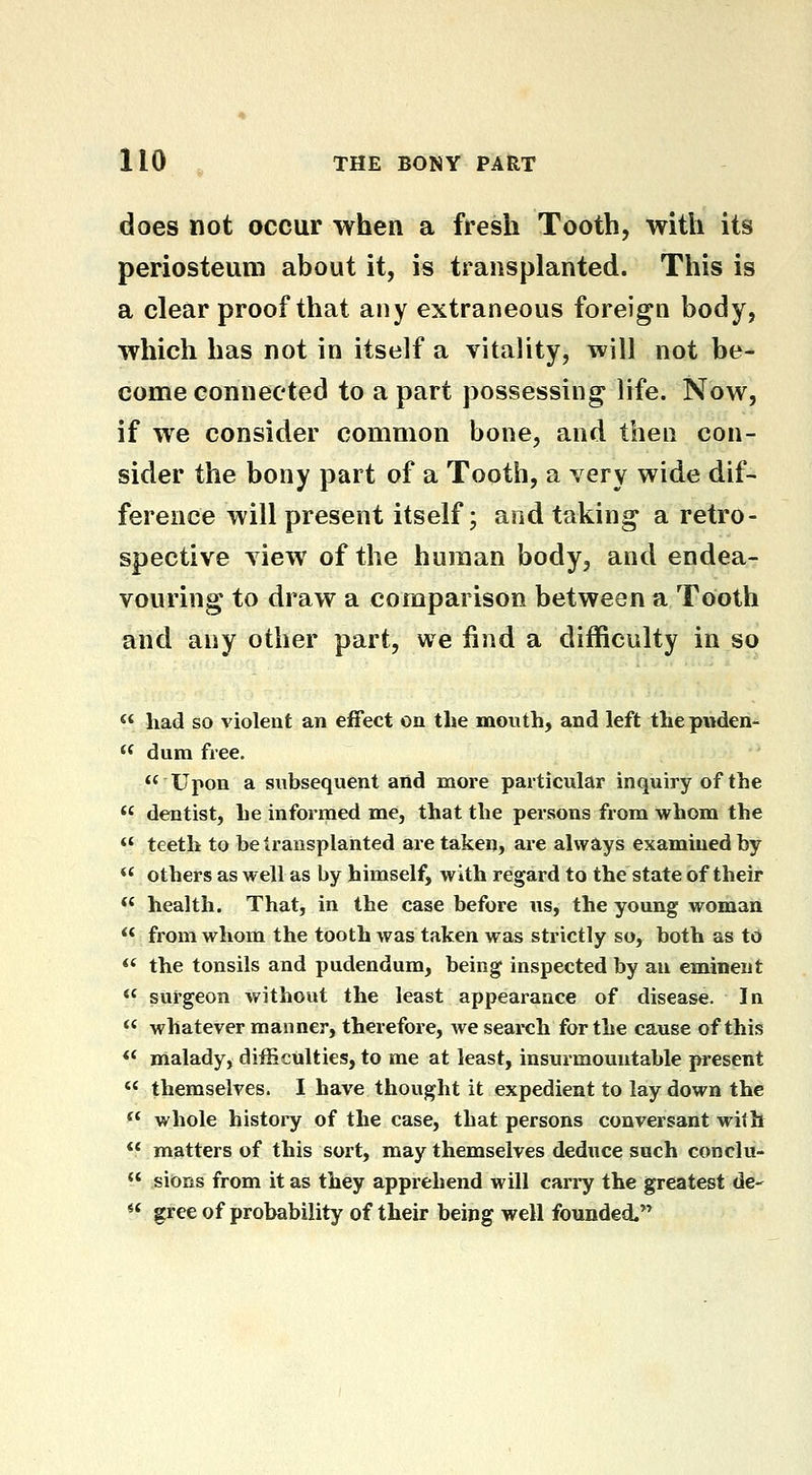 does not occur when a fresh Tooth, with its periosteum about it, is transplanted. This is a clear proof that any extraneous foreign body, which has not in itself a vitality, will not be- come connected to a part possessing life. Now, if we consider common bone, and then con- sider the bony part of a Tooth, a very wide dif- ference will present itself; and taking a retro- spective view of the human body, and endea- vouring to draw a comparison between a Tooth and any other part, we find a difficulty in so *< had so violent an effect on the mouth, and left thepuden-  dum free.  Upon a subsequent and more particular inquiry of the  dentist, he informed me, that the persons from whom the  teeth to be transplanted are taken, are always examined by *' others as well as by himself, with regard to the state of their ** health. That, in the case before us, the young woman  from whom the tooth was taken was strictly so, both as to *' the tonsils and pudendum, being inspected by an eminent <« surgeon without the least appearance of disease. In  whatever manner, therefore, we search for the cause of this ** malady, difficulties, to me at least, insurmountable piesent  themselves. I have thought it expedient to lay down the *' whole histoi'y of the case, that persons conversant with ** matters of this sort, may themselves deduce such conclu-  sions from it as they apprehend will cany the greatest de-  gree of probability of their being well founded.