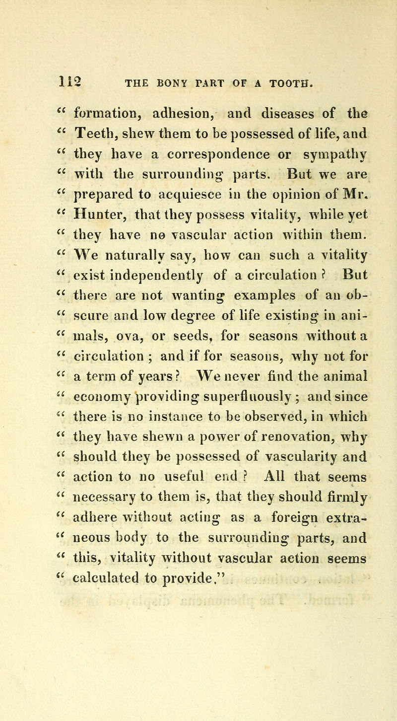 *^ formation, adhesion, and diseases of the *' Teeth, shew thena to be possessed of life, and ** they have a correspondence or sympathy  with the surrounding parts. But we are  prepared to acquiesce in the opinion of Mr.  Hunter, that they possess vitality, while yet ^' they have no vascular action within them. '^ We naturally say, how can such a vitality  exist independently of a circulation ? But *' there are not wanting examples of an ob-  scure and low degree of life existing in ani- *^ mals, ova, or seeds, for seasons without a *^ circulation ; and if for seasons, why not for  a term of years? We never find the animal  economy providing superfluously ; and since '^ there is no instance to be observed, in which *' they have shewn a power of renovation, why '^ should they be possessed of vascularity and *' action to no useful end ? All that seems '* necessary to them is, that they should firmly  adhere without acting as a foreign extra- *^ neous body to the surrounding parts, and  this, vitality without vascular action seems ** calculated to provide.