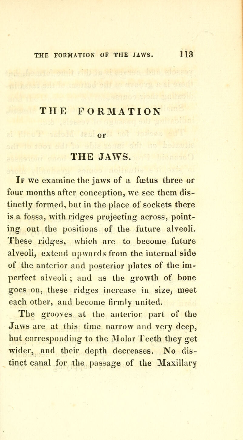 THE FORMATION OF THE JAWS. If we examine the jaws of a fcetus three or four months after conception, we see them dis- tinctly formed, but in the place of sockets there is a fossa, with ridges projecting across, point- ing out the positions of the future alveoli. These ridges, which are to become future alveoli, extend upwards from the internal side of the anterior and posterior plates of the im- perfect alveoli ; and as the growth of bone goes on, these ridges increase in size, meet each other, and become firmly united. The grooves at the anterior part of the Jaws are at this time narrow arid very deep, but corresponding to the Molar Teeth they get wider, and their depth decreases. No dis- tinct canal for the passage of the Maxillary