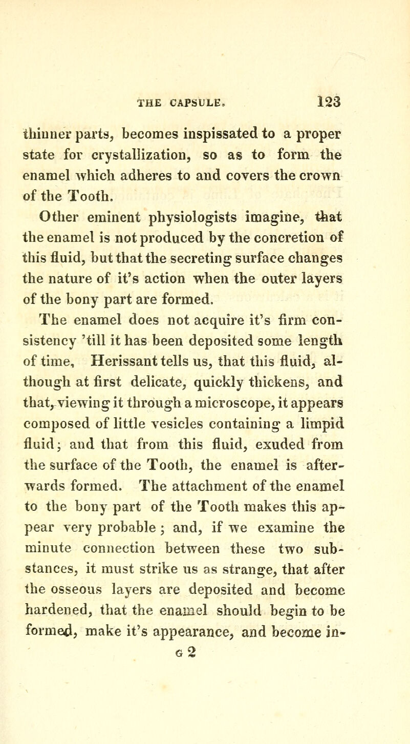 thiuuer parts, becomes inspissated to a proper state for crystallization, so as to form the enamel Avhich adheres to and covers the crown of the Tooth. Other eminent physiologists imagine, that the enamel is not produced by the concretion of this fluid, but that the secreting surface changes the nature of it's action when the outer layers of the bony part are formed. The enamel does not acquire it's firm con- sistency 'till it has been deposited some length of time, Herissant tells us, that this fluid, al- though at first delicate, quickly thickens, and that^viewing it through a microscope, it appears composed of little vesicles containing a limpid fluid; and that from this fluid, exuded from the surface of the Tooth, the enamel is after- wards formed. The attachment of the enamel to the bony part of the Tooth makes this ap- pear very probable; and, if we examine the minute connection between these two sub- stances, it must strike us as strange, that after the osseous layers are deposited and become hardened, that the enamel should begin to be formed, make it's appearance, and become in- 62