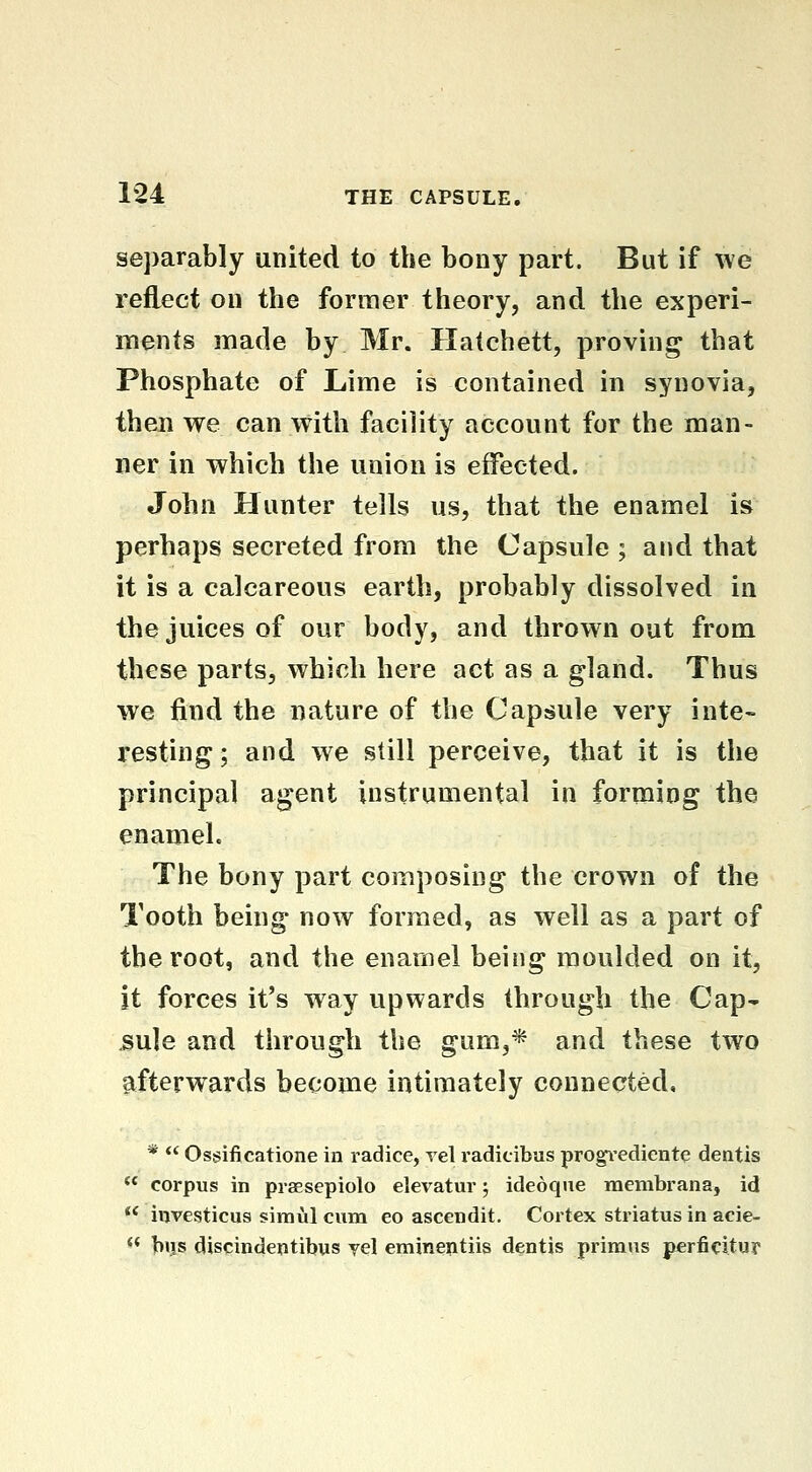 sej3arably united to the bony part. But if we reflect on the foruier theory, and the experi- ments made by Mr. Hatchett, proving that Phosphate of Lime is contained in synovia, then we can with facility account for the man- ner in which the union is effected. John Hunter tells us, that the enamel is perhaps secreted from the Capsule ; and that it is a calcareous earth, probably dissolved in the juices of our body, and thrown out from these parts, which here act as a gland. Thus we find the nature of the Capsule very inte- resting ; and we still perceive, that it is the principal agent instrumental in forming the enamel. The bony part composing the crown of the Tooth being now formed, as well as a part of the root, and the enamel being moulded on it, it forces it's way upwards through the Cap- .sule and through the gum,* and these two afterwards become intimately connected, *  Ossificatione in radice, vel radicibus progi-ediente dentis  corpus in praesepiolo elevatur; ideoqiie membrana, id  investicus simul cum eo ascendit. Cortex striatus in acie- << hijs discindentibus jel eminentiis dentis primus p^rficitur