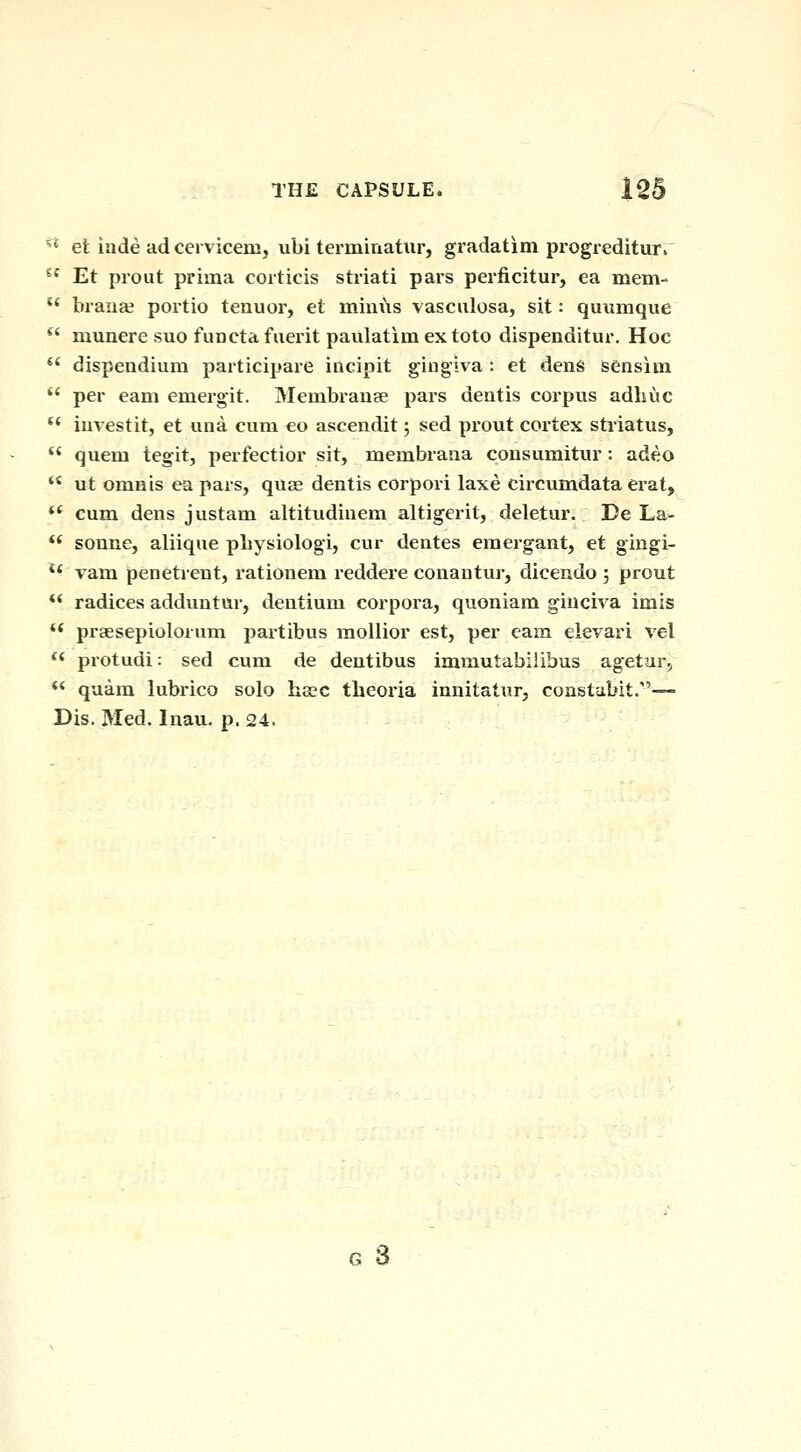 ^* efc iade ad cervicem, ubi termiaatiir, gradatim progreditur.  Et prout prima corticis striati pars perficitur, ea mem-  braiiaj portio tenuor, et mim\s vasculosa, sit: quumque *' munere suo fun eta fuerit paulatim ex toto dispenditur. Hoc  dispendium participare incipit gingiva : et dens sensina  per earn emergit. Membrause pars dentis corpus adhuc  iuvestit, et una cum eo ascendit 5 sed prout cortex stiiatus, '' quem tegit, perfectior sit, membrana consumitur: adeo  ut omnis ea pars, quae dentis corpori laxe cii-cumdata erat,  cum dens justam altitudinem altigerit, deletur. De La- ** Sonne, aliique pLysiologi, cur dentes emergant, et gingi- ** vam penetrent, rationem reddere conantur, dicendo ; prout ** radices adduntur, deutium corpora, quoniam giuciva imis  praesepiolorum partibus mollior est, per earn eievari vel ** protudi: sed cum de deutibus immutabilibus agetar^ *' quam lubrico solo hscc theoria innitatur, constdbit.— Dis. Med. Inau, p. 24.