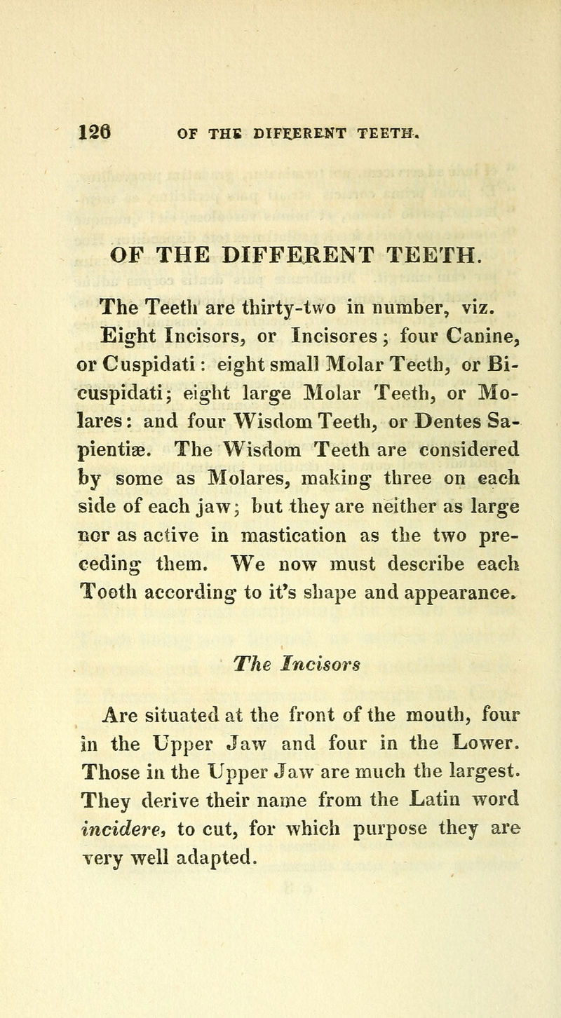 OF THE DIFFERENT TEETH. The Teeth are thirty-two in number, viz. Eight Incisors, or Incisores; four Canine, or Cuspidati: eight small Molar Teeth, or Bi- cuspidati; eight large Molar Teeth, or Mo- lares : and four Wisdom Teeth, or Dentes Sa- pientige. The Wisdom Teeth are considered by some as Molares, making three on each side of each jaw; but they are neither as large Bor as active in mastication as the two pre- ceding them. We now must describe each Tooth according to it's shape and appearance. The Incisors Are situated at the front of the mouth, four in the Upper Jaw and four in the Lower. Those in the Upper Jaw are much the largest. They derive their name from the Latin word incidere, to cut, for which purpose they are very well adapted.