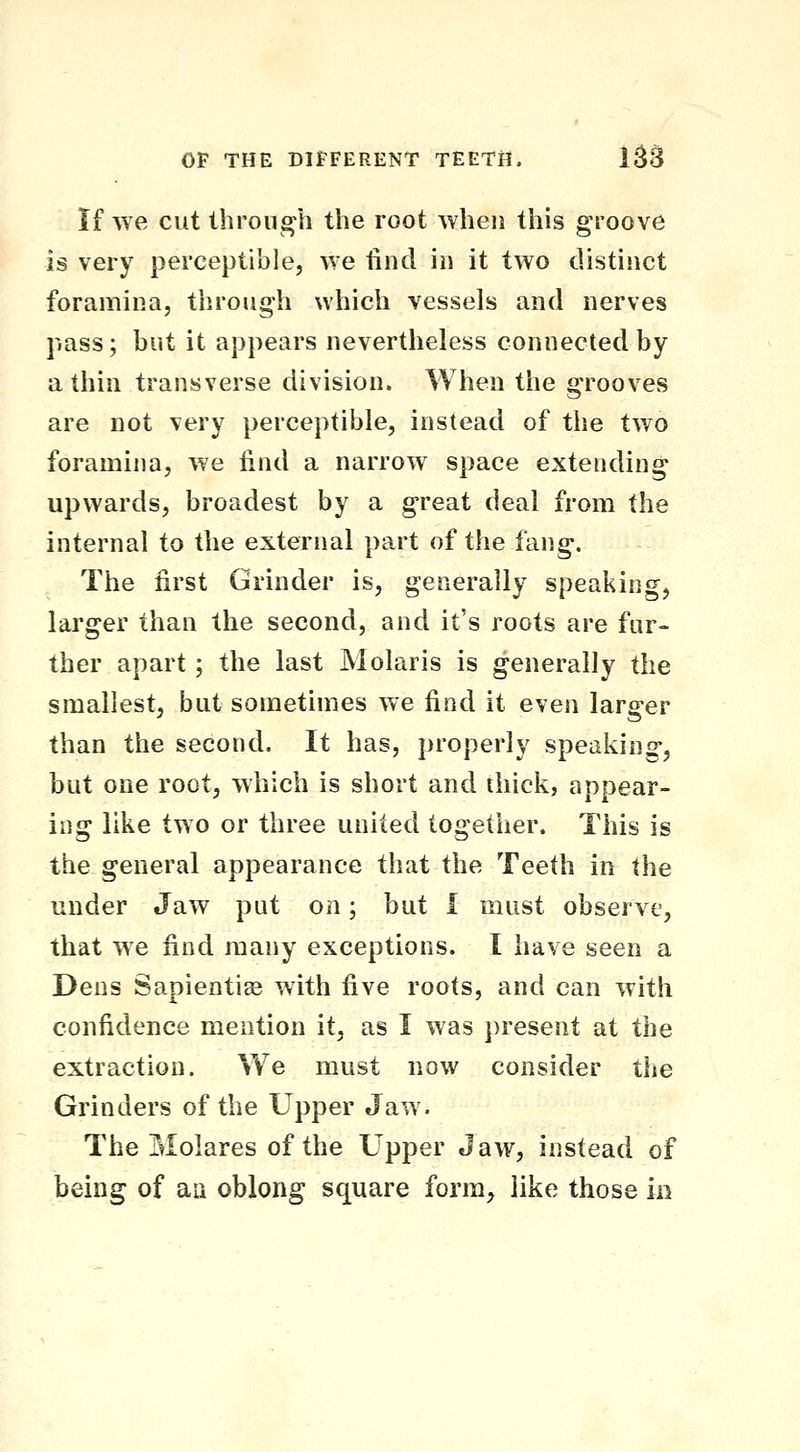 if we cut through the root when this groove is very perceptible, we find in it two distinct foramina, through which vessels and nerves pass; but it appears nevertheless connected by a thin transverse division. When the grooves are not very perceptible, instead of the two foramina, we iind a narrow space extending upwards, broadest by a great deal from the internal to the external part of the fang. The first Grinder is, generally speaking, larger than the second, and it's roots are fur- ther apart; the last Molaris is generally the smallest, but sometimes we find it even larger than the second. It has, properly speaking, but one root, which is short and thick, appear- ing like two or three united together. This is the general appearance that the Teeth in the under Jaw put on; but I must observe, that we find many exceptions. I have seen a Dens Sapientige with five roots, and can with confidence mention it, as I was present at the extraction. Vv^e must now consider the Grinders of the Upper Jaw. The Molares of the Upper Jaw, instead of being of au oblong square form^ like those in