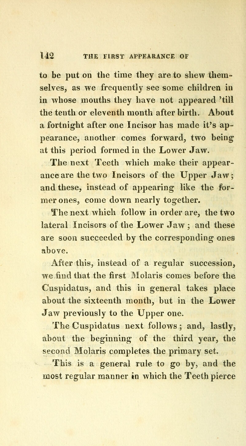 to be put on the time they are to shew them- selves, as we frequently see some children in in whose mouths they have not appeared 'till the tenth or eleventh month after birth. About a fortnight after one Incisor has made it*s ap- pearance, another comes forward, two being at this period formed in the Lower Jaw. The next Teeth which make their appear- ance are the two Incisors of the Upper Jaw; and these, instead of appearing like the for- mer ones, come down nearly together. The next which follow in order are, the two lateral Incisors of the Lower Jaw ; and these are soon succeeded by the corresponding ones above. After this, instead of a regular succession, we find that the first Molaris comes before the Cuspidatus, and this in general takes place about the sixteenth month, but in the Lower Jaw previously to the Upper one. The Cuspidatus next follows; and, lastly, about the beginning of the third year, the second Molaris completes the primary set. This is a general rule to go by, and the most regular manner in which the Teeth pierce