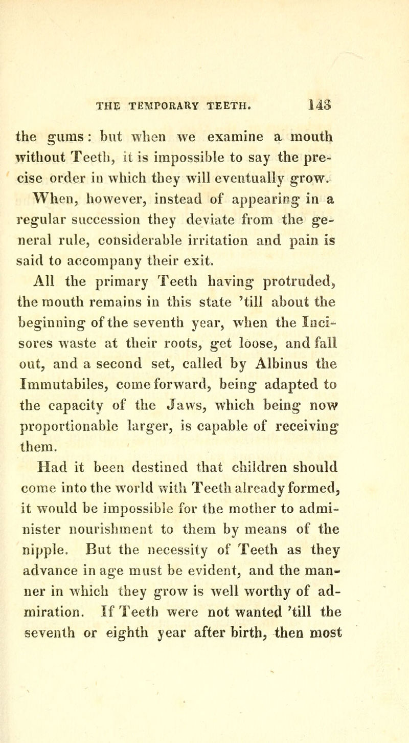 the gums: but when we examine a mouth without Teeth, it is impossible to say the pre- cise order in which they will eventually grow. When, however, instead of appearing in a regular succession they deviate from the ge- neral rule, considerable irritation and pain is said to accompany their exit. All the primary Teeth having protruded, the mouth remains in this state 'till about the beginning of the seventh year, when the Inci- sores waste at their roots, get loose, and fall out, and a second set, called by Albinus the Immutabiles, come forward, being adapted to the capacity of the Jaws, which being now proportionable larger, is capable of receiving them. Had it been destined that children should come into the world with Teeth already formed, it would be impossible for the mother to admi- nister nourishment to them by means of the nipple. But the necessity of Teeth as they advance in age must be evident, and the man- ner in which they grow is Avell worthy of ad- miration. If Teeth were not wanted'till the seventh or eighth year after birth, then most