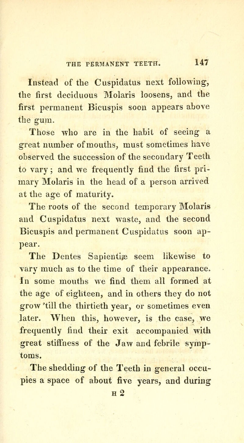 Instead of the Cuspidatus next following, the first deciduous Molaris loosens, and the first permanent Bicuspis soon appears above the gum. Those who are in the habit of seeing a great number of mouths, must sometimes have observed the succession of the secondary Teeth to vary; and we frequently find the first pri- mary Molaris in the head of a person arrived at the age of maturity. The roots of the second temporary Molaris and Cuspidatus next waste, and the second Bicuspis and permanent Cuspidatus soon ap- pear. The Denies Sapientige seem likewise to vary much as to the time of their appearance. In some mouths we find them all formed at the age of eighteen, and in others they do not grow 'till the thirtieth year, or sometimes even later. When this, however, is the case, we frequently find their exit accompanied with great stiffness of the Jaw and febrile symp- toms. The shedding of the Teeth in general occu- pies a space of about five years, and during h2