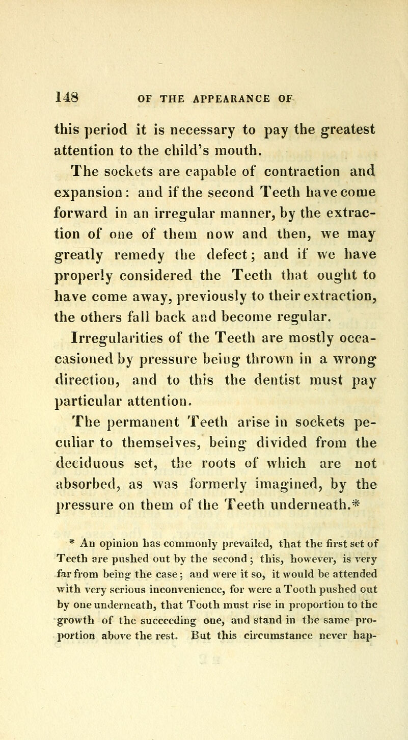 this period it is necessary to pay the greatest attention to the child's mouth. The sockets are capable of contraction and expansion: and if the second Teeth have come forward in an irregular manner, by the extrac- tion of one of them now and then, we may greatly remedy the defect; and if we have properly considered the Teeth that ought to have come away, previously to their extraction, the others fall back and become regular. Irregularities of the Teeth are mostly occa- casioued by pressure being thrown in a wrong direction, and to this the dentist must pay particular attention. The permanent Teeth arise in sockets pe- culiar to themselves, being divided from the deciduous set, the roots of which are not absorbed, as was formerly imagined, by the pressure on them of the Teeth underneath.* * An opinion Las commonly prevailed, that the first set of Teeth are pushed out by the second; this, however, is very far from being- the case 5 and were it so, it would be attended with very serious inconvenience, for were a Tooth pushed out by one underneath, that Tooth must rise in proportion to the growth of the succeeding one, and stand in the same pro- portion above the rest. But this circumstance never hap-