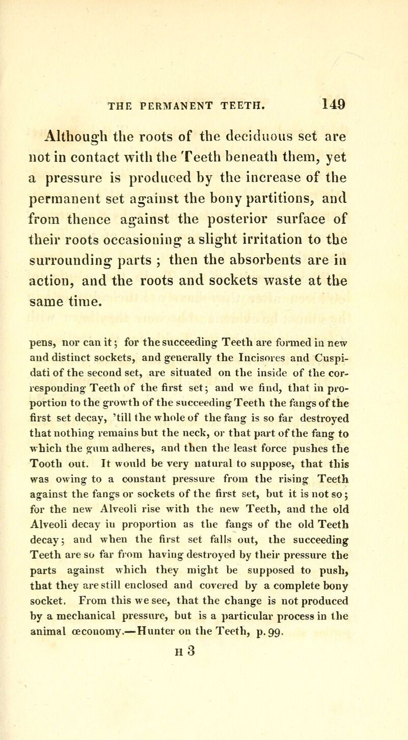 Although the roots of the deciduous set are not in contact witli the Teeth beneath them, yet a pressure is produced by the increase of the permanent set against the bony partitions, and from thence against the posterior surface of their roots occasioning a slight irritation to the surrounding parts ; then the absorbents are in action, and the roots and sockets waste at the same time. pens, nor can it; for the succeeding Teeth are formed in new and distinct sockets, and generally the Incisores and Cuspi- dati of the second set, are situated on the inside of the cor- responding Teeth of the first set; and we find, that in pro- portion to the growth of the succeeding Teeth the fangs of the first set decay, 'till the whole of the fang is so far destroyed that nothing remains but the neck, or that part of the fang to which the gam adheres, and then the least force pushes the Tooth out. It would be very natural to suppose, that this was owing to a constant pressure from the rising Teeth against the fangs or sockets of the first set, but it is not so; for the new Alveoli rise with the new Teeth, and the old Alveoli decay in proportion as the fangs of the old Teeth decay; and when the first set falls out, the succeeding Teeth are so far fiom having destroyed by their pressure the parts against which they might be supposed to push, that they are still enclosed and covered by a complete bony socket. From this we see, that the change is not produced by a mechanical pressure, but is a particular process in the animal oeconomy.—Hunter on the Teeth, p. 99. h3