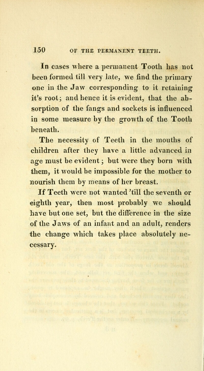 In cases where a permanent Tooth has not been formed till very late, we find the primary one in the Jaw corresponding to it retaining it's root; and hence it is evident, that the ab- sorption of the fangs and sockets is influenced in some measure by the growth of the Tooth beneath. The necessity of Teeth in the mouths of children after they have a little advanced in age must be evident; but were they born with them, it would be impossible for the mother to nourish them by means of her breast. If Teeth were not wanted 'till the seventh or eighth year, then most probably we should have but one set, but the difference in the size of the Jaws of an infant and an adult, renders the change which takes place absolutely ne- cessary.