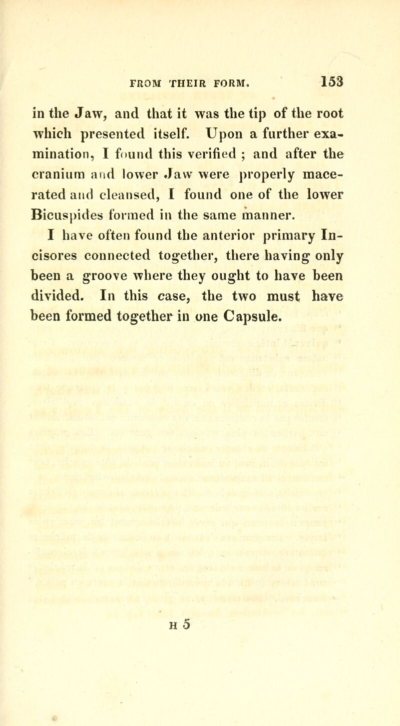 in the Jaw, and that it was the tip of the root which presented itself. Upon a further exa- mination, I found this verified ; and after the cranium and lower Jaw were properly mace- rated and cleansed, I found one of the lower Bicuspides formed in the same manner. I have often found the anterior primary In- cisores connected together, there having only been a groove where they ought to have been divided. In this case, the two must have been formed together in one Capsule. h5