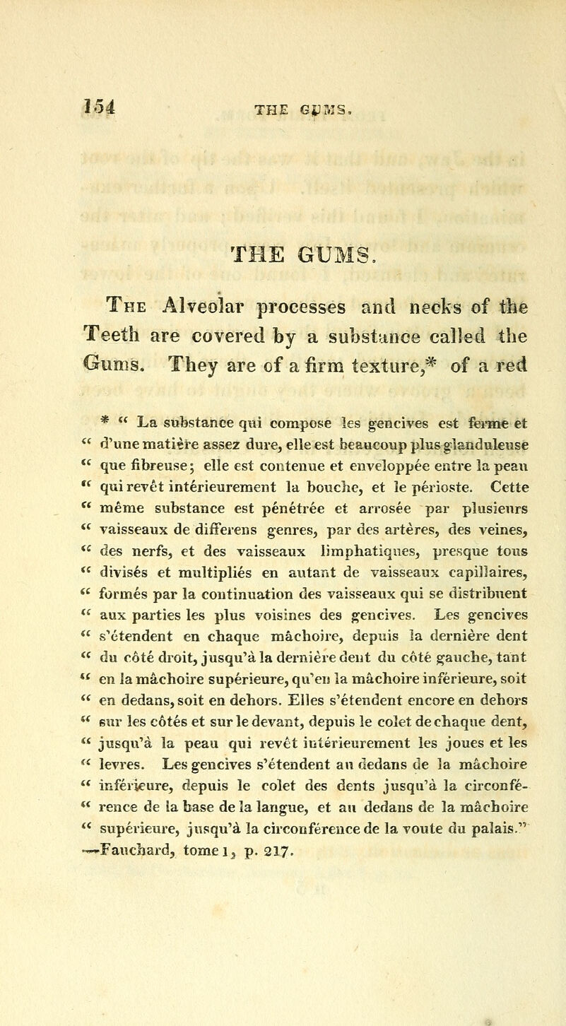 1^4 THE G4:ms, THE GUMS, The Alveolar processes and necks of the Teeth are covered by a substance called the Gums. They are of a firm texture,* of a red *  La substance qni compose les gencives est ferme et *' d'unematiere assez dure, elleest beaucoup plus glanduleuse *' que fibreuse; elle est contenue et enveloppee eiitre la peau  qui revet interieurement la bouche, et le perioste. Cette  meme substance est penetree et arrosee par plusieurs ** vaisseaux de differens genres, par des arteres, des veines, *' des nerfs, et des vaisseaux limphatiques, presque tous  divises et multiplies en autant de vaisseaux capijlaires,  formes par la continuation des vaisseaux qui se distribuent *' aux parties les plus voisines des gencives. Les gencives  s''etendent en chaque machoire, depuis ia derniere dent  du cote droit, jusqu'a la derniere dent du cote gauche, tant *' en la machoire superieure, qu'en la machoire inferieure, soit  en dedans, soit en dehors. EUes s'etendent encore en dehors ** sur les c6tes et sur le devant, depuis le colet de chaque dent, ** jusqu'a la peau qui revet iuterieurement les joues et les ^' levres. Les gencives s'etendent an dedans de la machoire  inferieure, depuis le colet des dents jusqu'a la circonfe-  rence de ia base delalangue, et an dedans de la machoire ** superieure, jusqu'd la circonference de la voute du palais. -^-Fauchard, tomei^, p. 217.