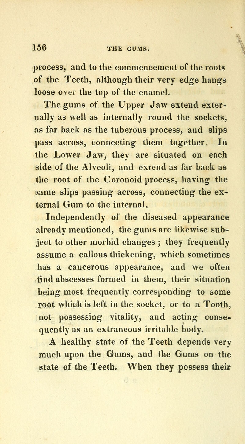 process, and to the commencement of the roots of the Teeth, although their very edge hangs loose over the top of the enamel. The gums of the Upper Jaw extend exter- nally as well as internally round the sockets, as far back as the tuberous process, and slips pass across, connecting them together In the Lower Jaw, they are situated on each side of the Alveoli, and extend as far back as the root of the Coronoid process, having the same slips passing across, connecting the ex- ternal Gum to the internal. Independently of the diseased appearance already mentioned, the gums are likewise sub- ject to other morbid changes ; they frequently assume a callous thickening, which sometimes has a cancerous appearance, and we often find abscesses formed in them, their situation being most frequently corresponding to some root which is left in the socket, or to a Tooth, not possessing vitality, and acting conse- quently as an extraneous irritable body. A healthy state of the Teeth depends very much upon the Gums, and the Gums on the state of the Teeth* When they possess their