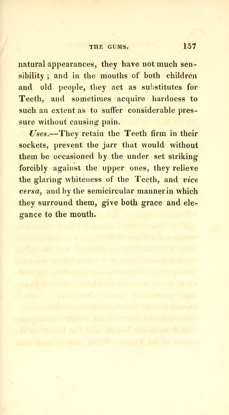 natural appearances, they have not much sen- sibility ; and in the mouths of both children and old people, they act as substitutes for Teeth, and sometimes acquire hardness to such an extent as to suffer considerable pres- sure without causing pain. Uses.—They retain the Teeth firm in their sockets, prevent the jarr tliat would without them be occasioned by the under set striking forcibly against the upper ones, they relieve the glaring whiteness of the Teeth, and vice versa, and by the semicircular mannerin which they surround them, give both grace and ele- gance to the mouth.