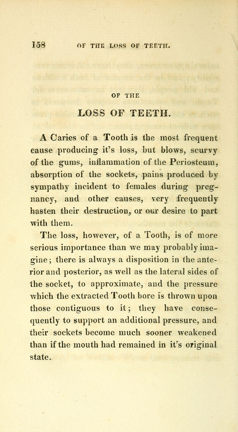 OF THE LOSS OF TEETH. A Caries of a Tooth is the most frequent cause producing it's loss, but blows, scurvy of the gums, inflammation of the Periosteum, absorption of the sockets, pains produced by sympathy incident to females during preg- nancy, and other causes, very frequently hasten their destruction, or our desire to part with them. The loss, however, of a Tooth, is of more serious importance than we may probably ima- gine; there is always a disposition in the ante- rior and posterior, as well as the lateral sides of the socket, to approximate, and the pressure which the extracted Tooth bore is thrown upon those contiguous to it; they have conse- quently to support an additional pressure, and their sockets become much sooner weakened than if the mouth had remained in it's original state.-