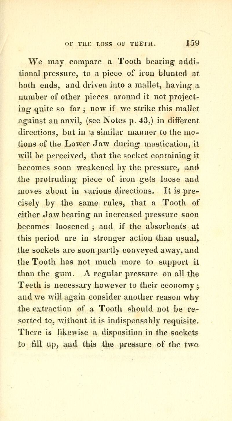 We may compare a Tooth bearing addi- tional pressure, to a piece of iron blunted at both ends, and driven into a mallet, having a number of other pieces around it not project- ing quite so far ; now if we strike this mallet against an anvil, (see Notes p. 43,) in diiferent directions, but in a similar manner to the mo- tions of the Lower Jaw during mastication, it will be perceived, that the socket containing it becomes soon weakened by the pressure, and the protruding piece of iron gets loose and moves about in various directions. It is pre- cisely by the same rules, that a Tooth of either Jaw bearing an increased pressure soon becomes loosened ; and if the absorbents at this period are in stronger action than usual, the sockets are soon partly conveyed away, and the Tooth has not much more to support it than the gum. A regular pressure on all the Teeth is necessary however to their economy , and we w ill again consider another reason why the extraction of a Tooth should not be re- sorted to, without it is indispensably requisite. There is likewise a disposition in the sockets to fill up, and this the pressure of the two