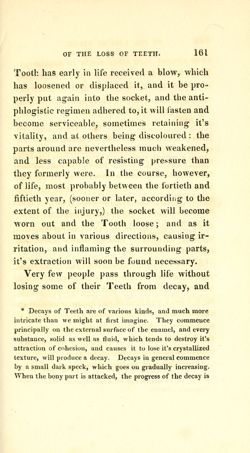 Tooth has early in life received a blow, which has loosened or displaced it, and it be pro- perly put again into the socket, and the anti- phlogistic regimen adhered to, it will fasten and become serviceable, sometimes retaining it's vitality, and at others being discoloured: the parts around are nevertheless much weakened, and less capable of resisting pressure than they formerly were. In the course, however, of life, most probably betw een the fortieth and fiftieth year, (sooner or later, according to the extent of the injury,) the socket will become worn out and the Tooth loose; and as it moves about in various directions, causing ir- ritation, and inflaming the surrounding partSj it's extraction will soon be found necessary. Very few people pass through life without losing some of their Teeth from decay, and * Decays of Teeth are of various kinds, and much more intricate than we might at first imagine. They commence principally on the external surface of the enamel, and every substance, solid as well as fluid, which tends to destroy it's attraction of cohesion, and causes it to lose it's crystallized texture, will produce a decay. Decays in general commence by a small dark speck, which goes on giadually increasing. When the bony part is attacked, the progi-ess of the decay is