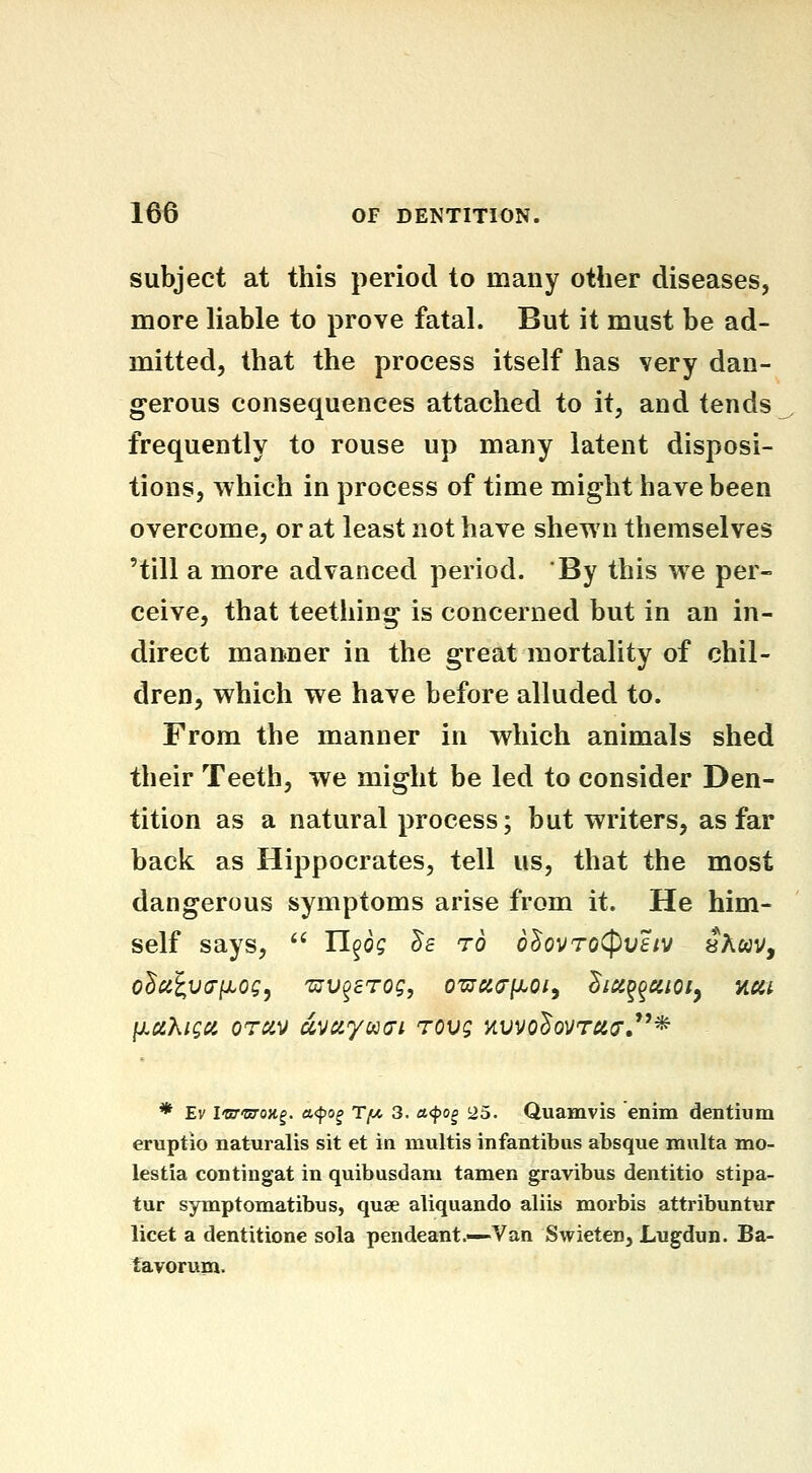 subject at this period to many other diseases, more liable to prove fatal. But it must be ad- mitted, that the process itself has very dan- gerous consequences attached to it, and tends frequently to rouse up many latent disposi- tions, Tvhich in process of time might have been overcome, or at least not have shewn themselves 'till a more advanced period. By this we per- ceive, that teething is concerned but in an in- direct manner in the great mortality of chil- dren, which we have before alluded to. From the manner in which animals shed their Teeth, we might be led to consider Den- tition as a natural process; but writers, as far back as Hippocrates, tell us, that the most dangerous symptoms arise from it. He him- self says, '' U^og ^e to o^ovToCpHf/v aAwv, odcilvdixog, 'ujv^sTog, ozjcco'Ij.oi, dicc^^aioiy acit * Ev I'cj'woy.^. a<po^ Ty, 3. a<^o^ 25. Quamvis enim dentium eruptio naturalis sit et in multis infantibus absque mnlta mo- lestia contingat in quibusdam tamen gravibus dentitio stipa- tur symptomatibus, quae aliquando aliis morbis attribuntur licet a dentitione sola pendeant.—Van Swieten, Lugdun. Ba- tavorum.