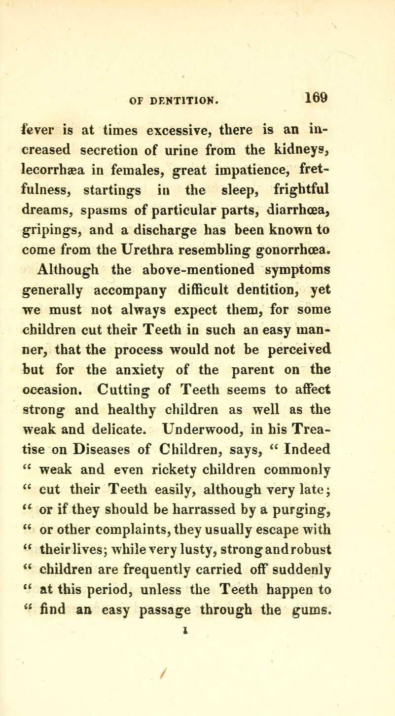 fever is at times excessive, there is an in- creased secretion of urine from the kidneys, lecorrhaea in females, great impatience, fret- fulness, startings in the sleep, frightful dreams, spasms of particular parts, diarrhcea, gripings, and a discharge has been known to come from the Urethra resembling gonorrhcea. Although the above-mentioned symptoms generally accompany difficult dentition, yet we must not always expect them, for some children cut their Teeth in such an easy man- ner, that the process would not be perceived but for the anxiety of the parent on the occasion. Cutting of Teeth seems to affect strong and healthy children as well as the weak and delicate. Underwood, in his Trea- tise on Diseases of Children, says,  Indeed  weak and even rickety children commonly  cut their Teeth easily, although very late;  or if they should be harrassed by a purging,  or other complaints, they usually escape with  their lives; while very lusty, strong and robust ** children are frequently carried off suddenly  at this period, unless the Teeth happen to  find an easy passage through the gums.