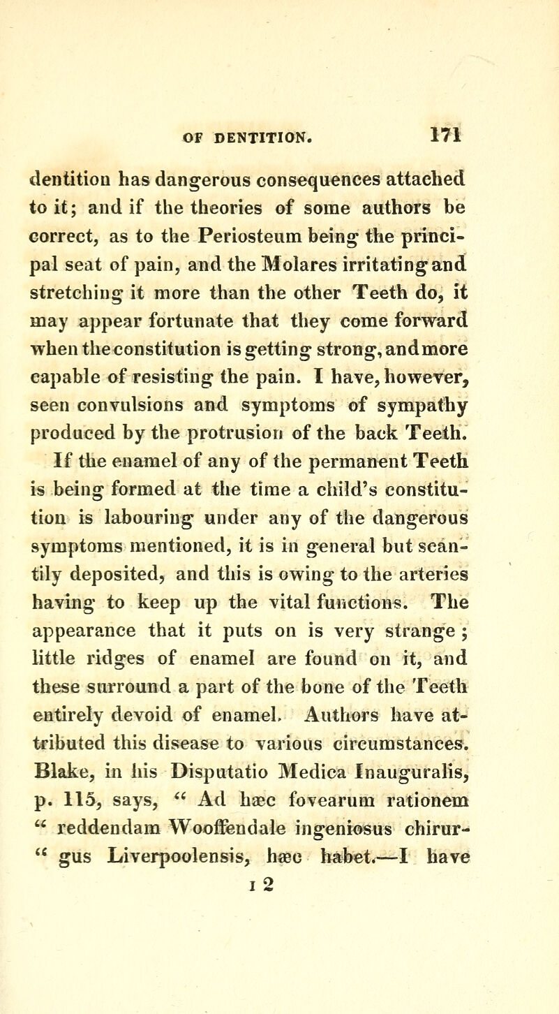 iii dentition has dangerous consequences attached to it; and if the theories of some authors be correct, as to the Periosteum being the princi- pal seat of pain, and the Molares irritating*and stretching it more than the other Teeth do, it may appear fortunate that they come forward when the constitution is getting strong, andmore capable of resisting the pain. I have, however, seen convulsions and symptoms of sympathy produced by the protrusion of the back Teeth. If the enamel of any of the permanent Teeth is being formed at the time a child's constitu- tion is labouring under any of the dangerous symptoms mentioned, it is in general but scan- tily deposited, and this is owing to the arteries having to keep up the vital function*. The appearance that it puts on is very strange ; little ridges of enamel are found on it, and these surround a part of the bone of the Teeth entirely devoid of enamel. Authors have at* tributed this disease to various circumstances. Blake, in his Disputatio Medica Inauguralis, p. 115, says,  Ad haec fovearum rationem  reddendam WoofFendale ingeniosus chirur-  gus Liverpoolensis, haec babet.—I have