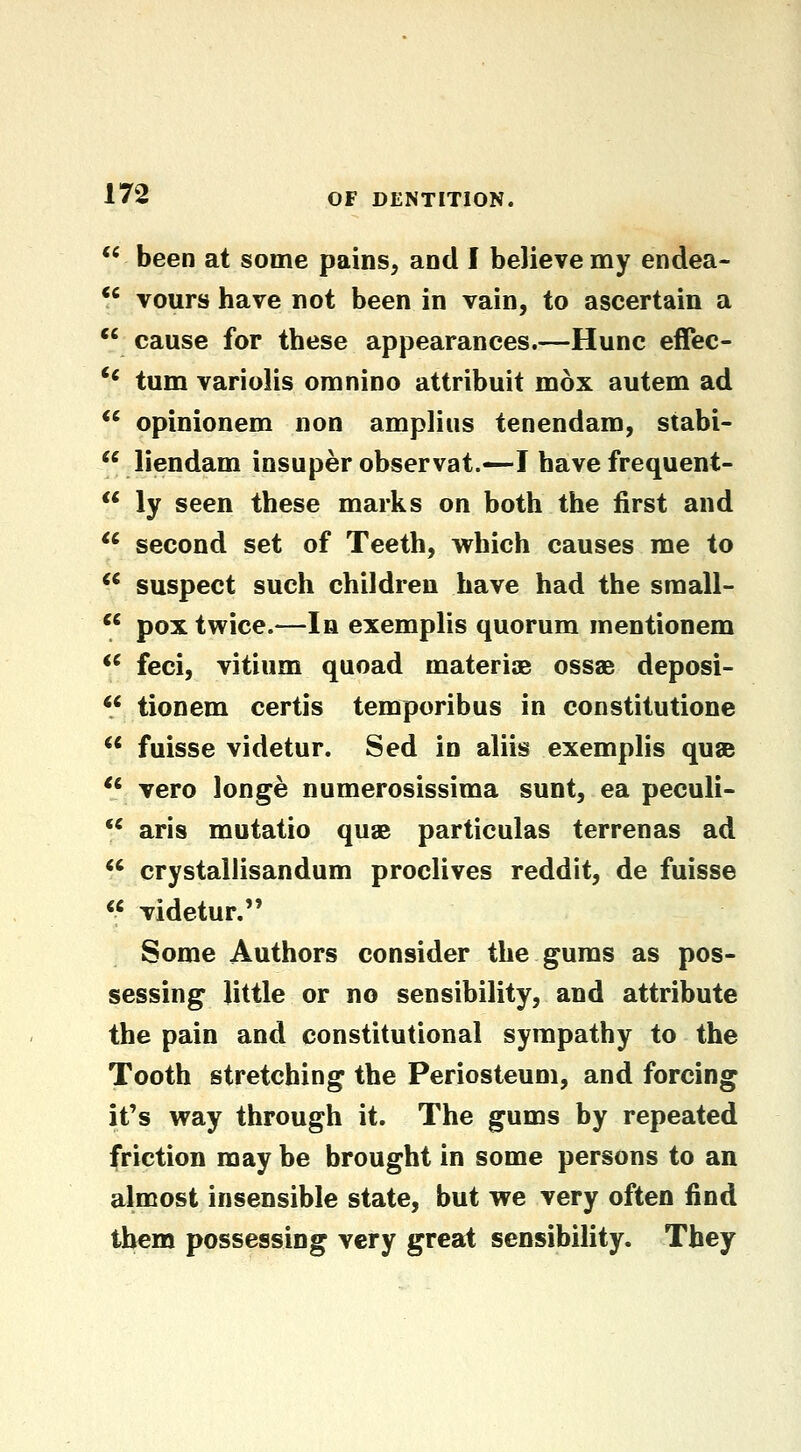 ** been at some pains, and I believe my endea- *' vours have not been in vain, to ascertain a *' cause for these appearances.—Hunc effec- '' turn variolis omnino attribuit mox autem ad *' opinionem non ampliiis tenendam, stabi-  liendam insuper observat.—I have frequent- ** ly seen these marks on both the first and ^' second set of Teeth, which causes me to *' suspect such children have had the small-  pox twice.—la exemplis quorum mentionem  feci, vitium quoad materiae ossae deposi-  tionem certis temporibus in constitutione  fuisse videtur. Sed in aliis exemplis quse *' vero longe numerosissima sunt, ea peculi-  aris mutatio quae particulas terrenas ad *' crystallisandum proclives reddit, de fuisse « videtur. Some Authors consider the gums as pos- sessing little or no sensibility, and attribute the pain and constitutional sympathy to the Tooth stretching the Periosteum, and forcing it's way through it. The gums by repeated friction may be brought in some persons to an almost insensible state, but we very often find them possessing very great sensibility. They