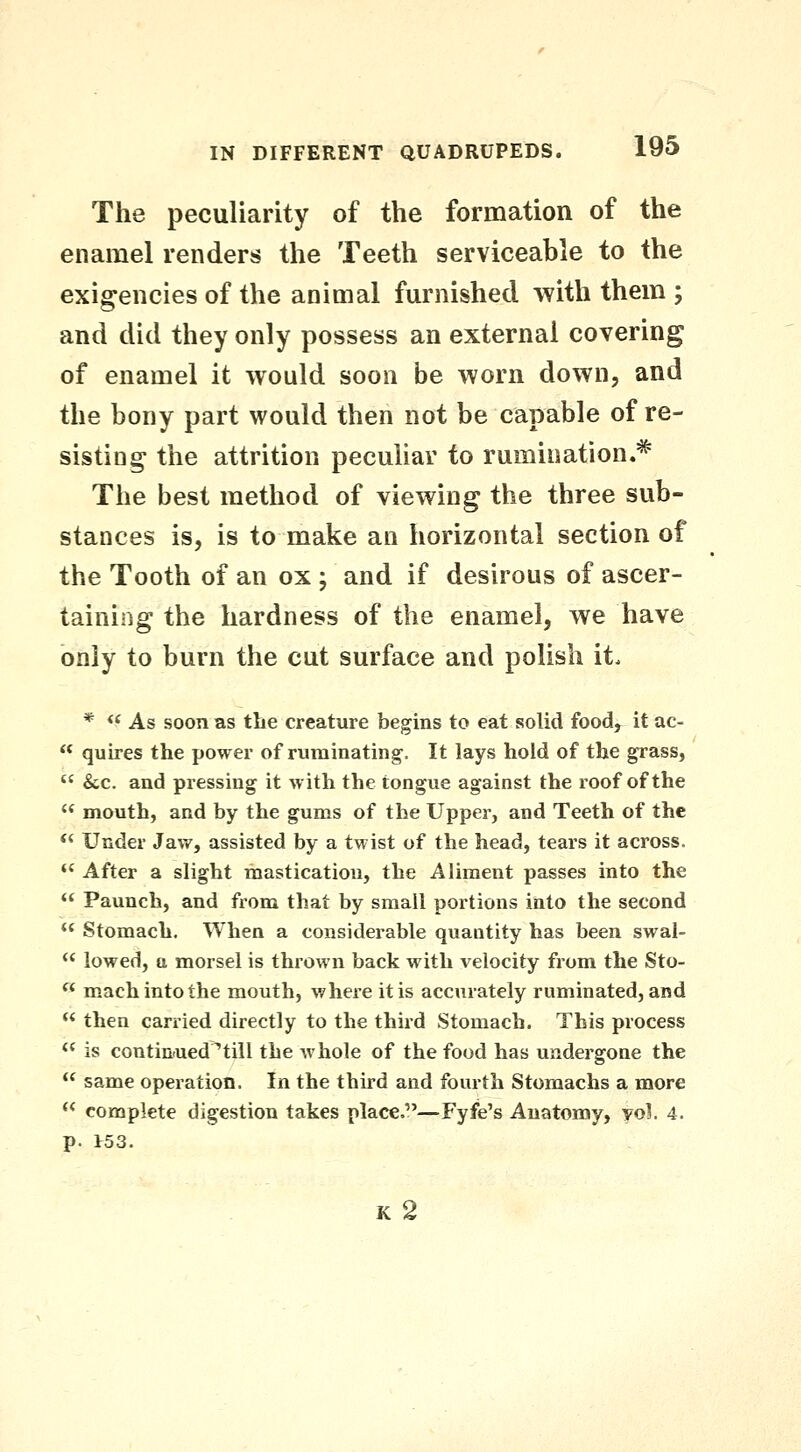 The peculiarity of the formation of the enamel renders the Teeth serviceable to the exigencies of the animal furnished with them ; and did they only possess an external covering of enamel it would soon be worn down, and the bony part would then not be capable of re- sisting the attrition peculiar to rumination.^^ The best method of viewing the three sub- stances is, is to make an horizontal section of the Tooth of an ox ; and if desirous of ascer- taining the hardness of the enamel, we have only to burn the cut surface and polish it. * ** As soon as the creature begins to eat solid food, it ac-  quires the power of ruminating. It lays hold of the grass,  &c. and pressing it with the tongue against the roof of the  mouth, and by the gums of the Upper, and Teeth of the *< Under Jaw, assisted by a twist of the head, tears it across.  After a slight mastication, the Aliment passes into the  Paunch, and from that by small portions into the second *' Stomach. When a considerable quantity has been swal- *' lowed, a morsel is thrown back with velocity from the Sto- « mach into the mouth, where it is accurately ruminated, and  then carried directly to the third Stomach. This process  is continued ^till the whole of the food has undergone the  same operation. In the third and fourth Stomachs a more  complete digestion takes place.—Fyfe's Anatomy, vol. 4. p. 153.