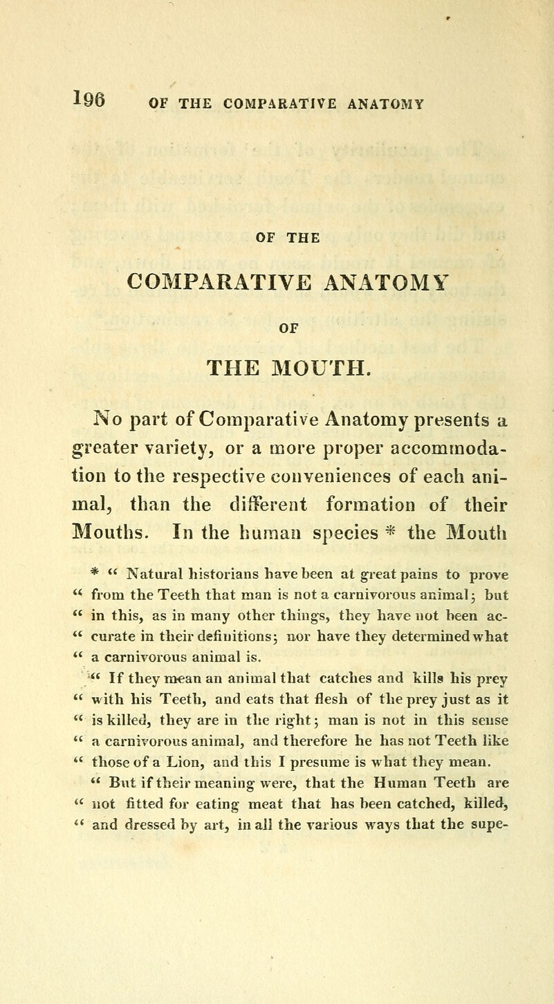 OF THE COMPARATIVE ANATOMY OF THE MOUTH. No part of Comparative Anatomy presents a greater variety, or a more proper accommoda- tion to the respective conveniences of each ani- mal, than the different formation of their Mouths. In the human species * the Mouth *  Natural historians have been at great pains to prove ** from the Teeth that man is not a carnivorous animal j but ** in this, as in many other things, they have not been ac-  curate in their definitions5 aor have they determined what *' a carnivoious animal is. '** If they mean an animal that catches and kills his prey  with his Teeth, and eats that flesh of the prey just as it  is killed, they are in the right; man is not in this sense  a carnivorous animal, and therefore he has not Teeth like *' those of a Lion, and this I presume is what they mean.  But if their meaning were, that the Human Teeth are  not fitted for eating meat that has been catched, killed,  and dressed by art, in all the various ways that the supe-