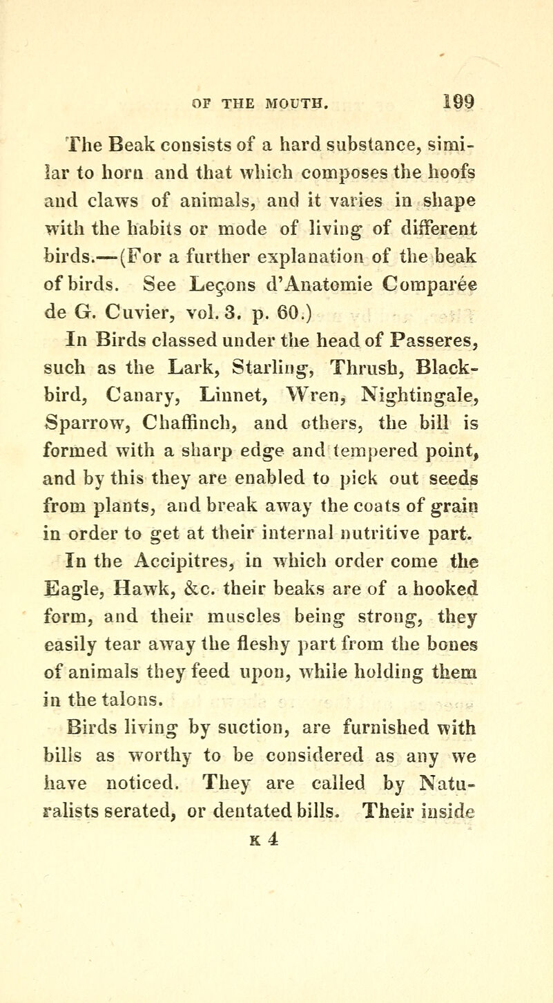 The Beak consists of a hard substance, sinai- lar to horn and that which composes the hoofs and claws of animals, and it varies in shape with the habits or mode of living of different birds.— (For a further explanation of the beak of birds. See Leg-ons d'Anatomic Comparee de G. Cuvier, vol.3, p. 60.) In Birds classed under the head of Passeres, such as the Lark, Starling-, Thrush, Black- bird, Canary, Linnet, Wren, Nightingale, Sparrow, Chaffinch, and others, the bill is formed with a sharp edge and tempered point, and by this they are enabled to pick out seeds from plants, and break away the coats of grain in order to get at their internal nutritive part. In the Accipitres, in which order come the Eagle, Hawk, &c. their beaks are of a hooked form, and their muscles being strong, they easily tear away the fleshy part from the bones of animals they feed upon, while holding them in the talons. Birds living by suction, are furnished with bills as worthy to be considered as any we have noticed. They are called by Natu- ralists serated, or dentated bills. Their inside k4