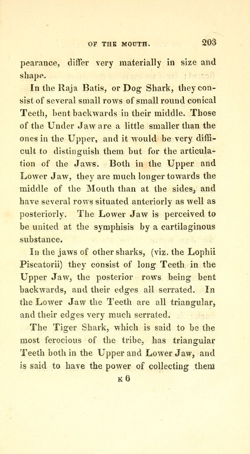 pearance, differ very materially in size and shape. In the Raja Batis, or Dog Shark, they con- sist of several small rows of small round coiiical Teeth, bent backwards in their middle. Those of the Under Jaw are a little smaller than the ones in the Upper, and it would be very diffi- cult to distinguish them but for the articula- tion of the Jaws. Both in the Upper and Lower Jaw, they are much longer towards the middle of the Mouth than at the sideSj and have several rows situated anteriorly as well as posteriorly. The Lower Jaw is perceived to be united at the symphisis by a cartilaginous substance. In the jaws of other sharks, (viz. the Lophii Piscatorii) they consist of long Teeth in the Upper Jaw, the posterior rows being bent backwards, and their edges all serrated. In the Lower Jaw the Teeth are all triangularj and their edges very much serrated. The Tiger Shark, which is said to be the most ferocious of the tribe, has triangular Teeth both in the Upper and Lower Jaw, and is said to have the power of collecting them k6