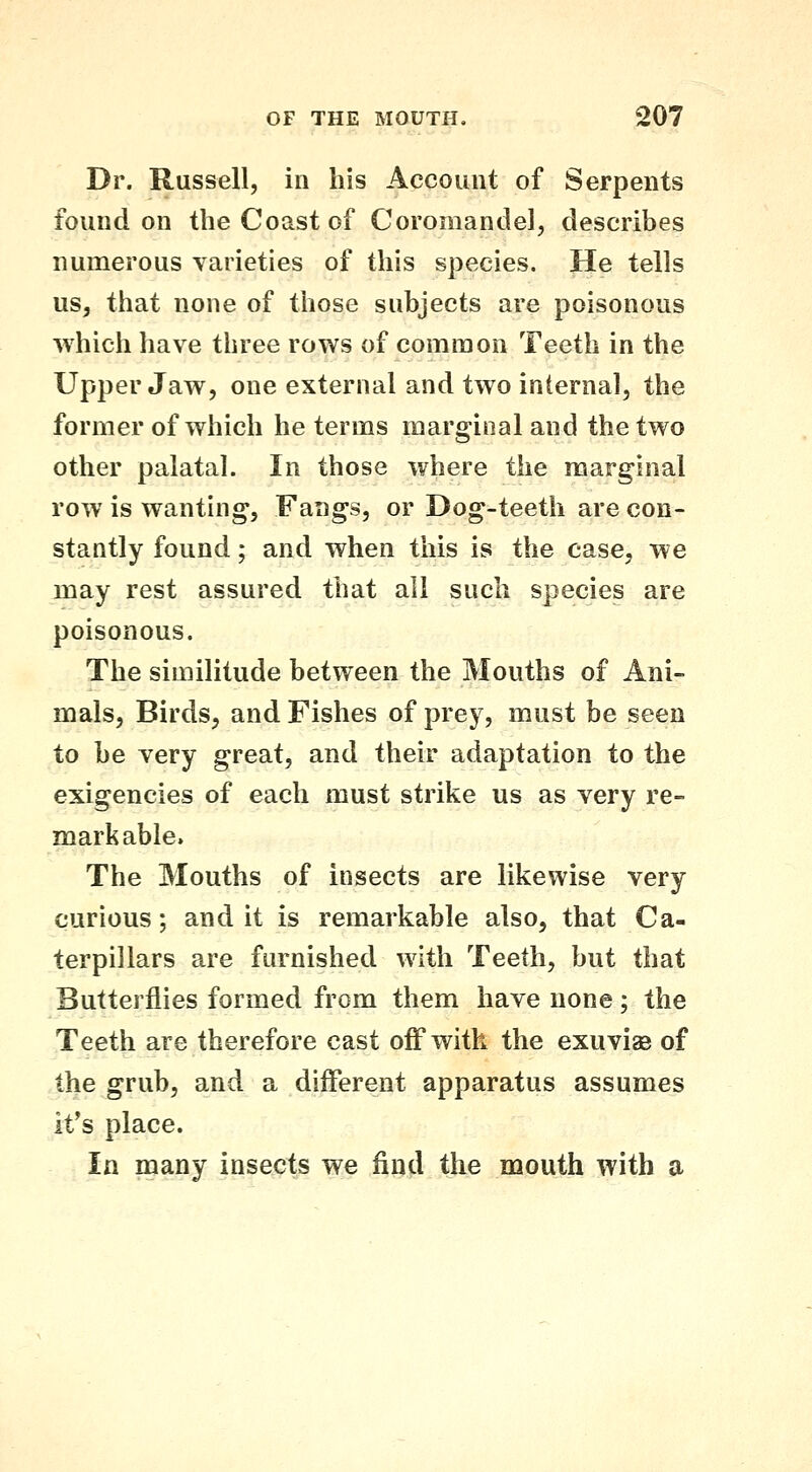 Dr. Russell, in his Account of Serpents found on the Coast of Coromandel, describes numerous varieties of this species. He tells us, that none of those subjects are poisonous which have three rows of common Teeth in the Upper Jaw, one external and two internal, the former of which he terms marginal and the two other palatal. In those where the marginal row is wanting, Fangs, or Dog-teeth are con- stantly found; and when this is the case, we may rest assured that all such species are poisonous. The similitude between the Mouths of Ani- mals, Birds, and Fishes of prey, must be seen to be very great, and their adaptation to the exigencies of each must strike us as very re- markable* The Mouths of insects are likewise very curious; audit is remarkable also, that Ca- terpillars are furnished with Teeth, but that Butterflies formed from them have none; the Teeth are therefore cast off with the exuvias of the grub, and a different apparatus assumes it's place. In many insects we find the mouth with a