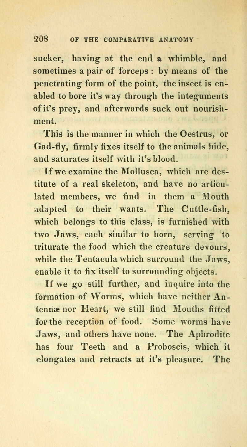 sucker, having at the end a whimble, and sometimes a pair of forceps : by means of the penetrating form of the point, the insect is en- abled to bore it's way through the integuments of it's prey, and afterwards suck out nourish- ment. This is the manner in which the Oestrus, or Gad-fly, firmly fixes itself to the animals hide, and saturates itself with it's blood. If we examine the MoUusca, which are des- titute of a real skeleton, and have no articu- lated members, we find in them a Mouth adapted to their wants. The Cuttle-fish, which belongs to this class, is furnished with two Jaws, each similar to horn, serving to triturate the food which the creature devours, while the Tentacula which surround the Jaws, enable it to fix itself to surrounding objects. If we go still further, and inquire into the formation of Worms, which have neither An- tennae nor Heart, we still find Mouths fitted for the reception of food. Some worms have Jaws, and others have none. The Aphrodite has four Teeth and a Proboscis, which it elongates and retracts at it's pleasure. The