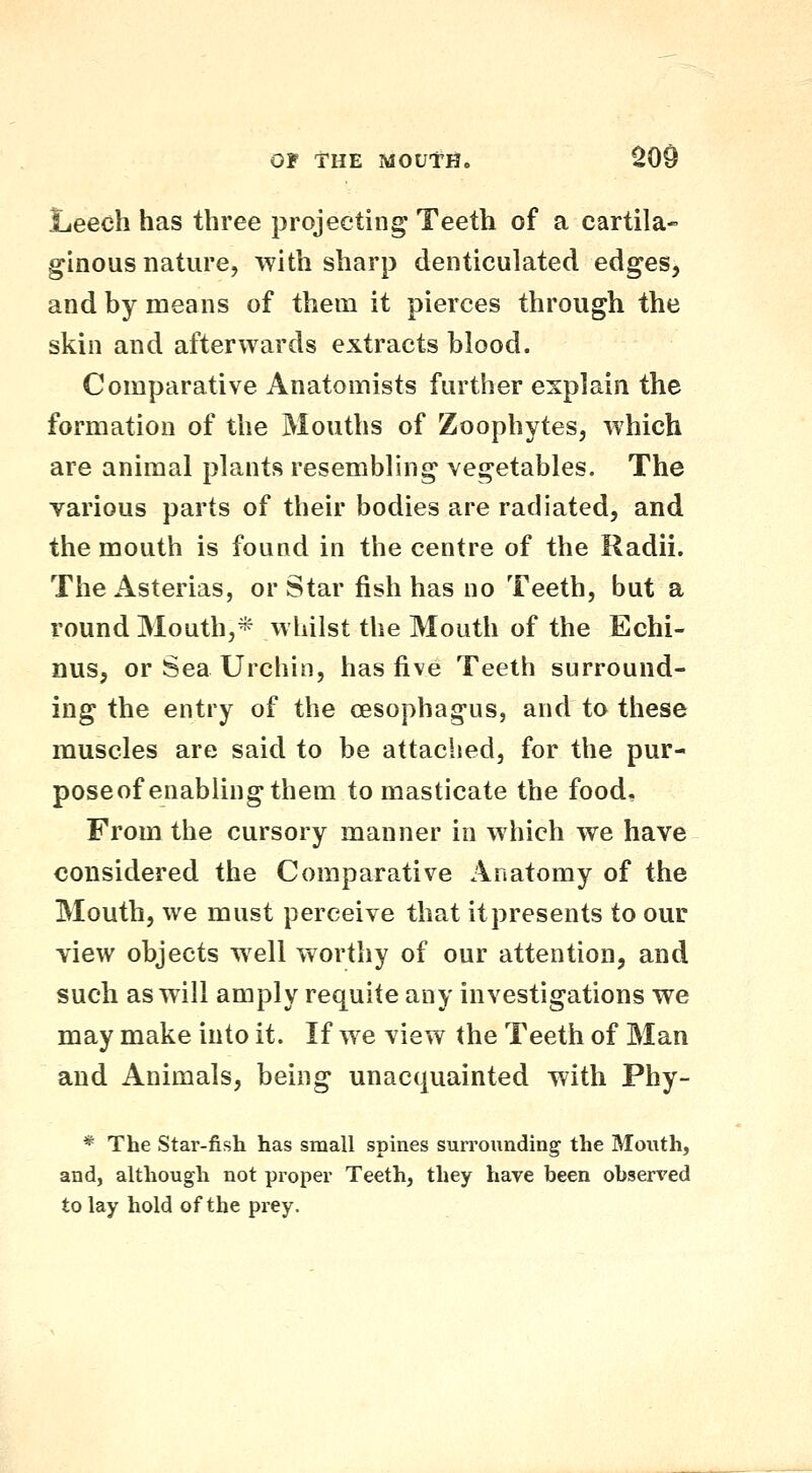 Leech has three projecting Teeth of a cartila- ginous nature, with sharp denticulated edges, and by means of them it pierces through the skin and afterwards extracts blood. Comparative Anatomists further explain the formation of the Mouths of Zoophytes, which are animal plants resembling vegetables. The various parts of their bodies are radiated, and the mouth is found in the centre of the Radii. The Asterias, or Star fish has no Teeth, but a round Mouth,* whilst the Mouth of the Echi- nus, or Sea Urchin, has five Teeth surround- ing the entry of the oesophagus, and to these muscles are said to be attached, for the pur- poseof enabling them to masticate the food. From the cursory manner in which we have considered the Comparative Anatomy of the Mouth, we must perceive that it presents to our view objects well worthy of our attention, and such as will amply requite any investigations we may make into it. If we view the Teeth of Man and Animals, being unacquainted with Phy- * The Star-fish has small spines surrounding' the Mouth, and, although not proper Teeth, they have been observed to lay hold of the prey.