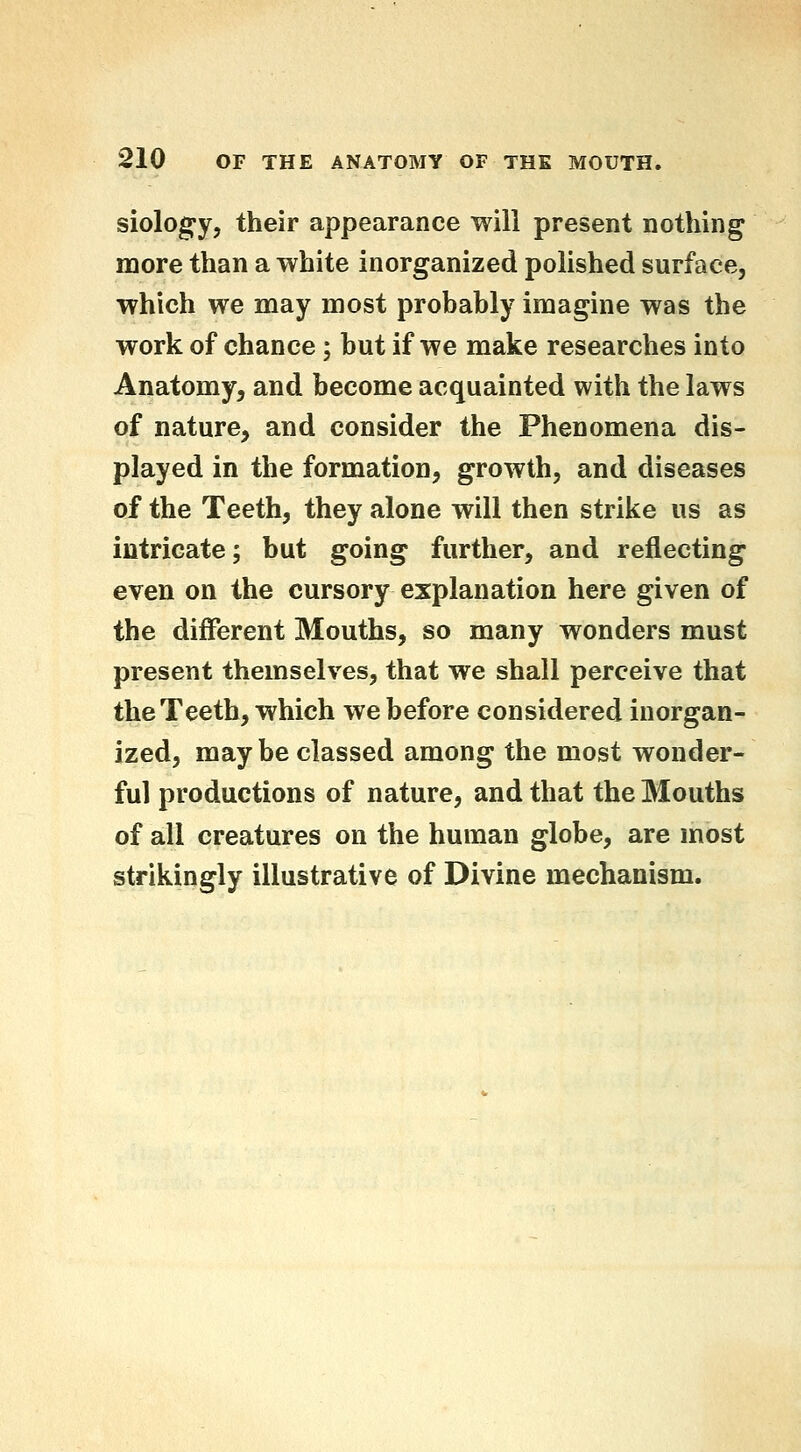 siology, their appearance will present nothing more than a white inorganized polished surface, which we may most probably imagine was the work of chance; but if we make researches into Anatomy, and become acquainted with the laws of nature, and consider the Phenomena dis- played in the formation, growth, and diseases of the Teeth, they alone will then strike us as intricate; but going further, and reflecting even on the cursory explanation here given of the different Mouths, so many wonders must present themselves, that we shall perceive that the Teeth, which we before considered inorgan- ized, maybe classed among the most wonder- ful productions of nature, and that the Mouths of all creatures on the human globe, are most strikingly illustrative of Divine mechanism.