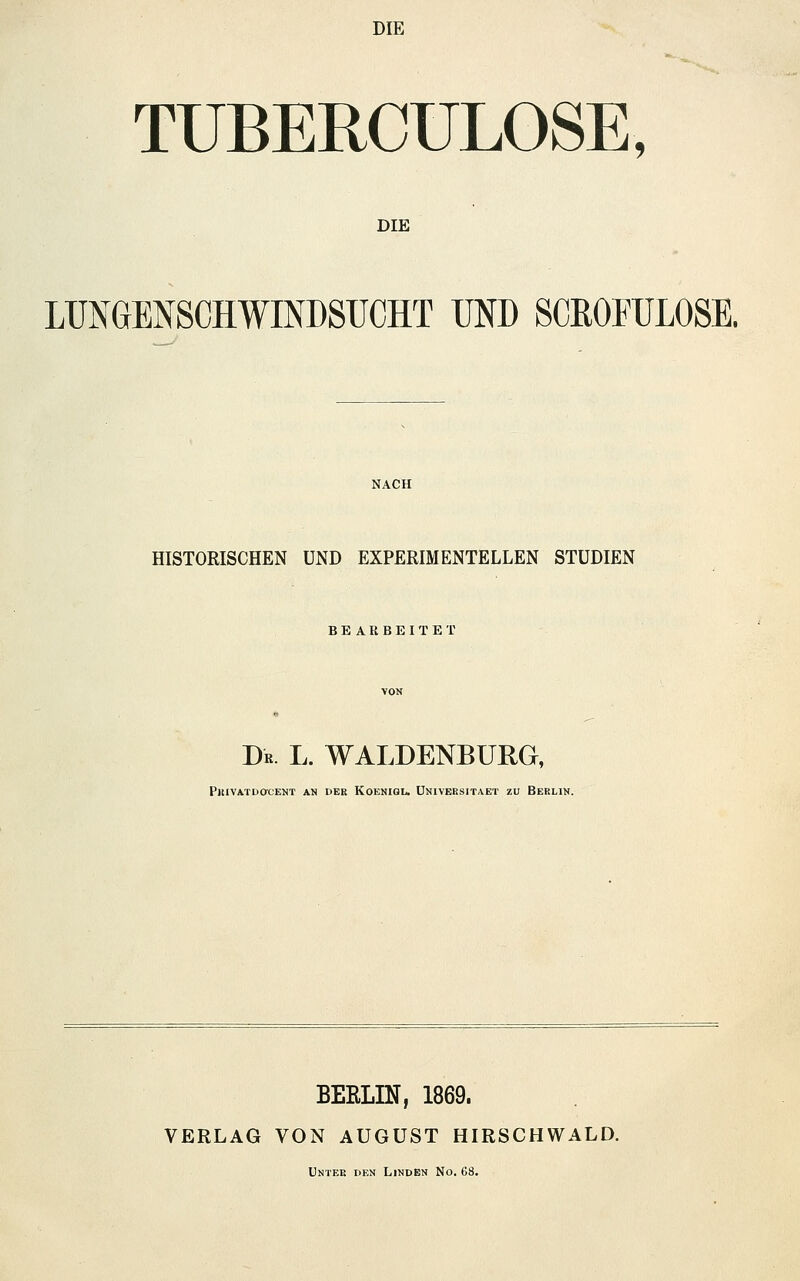 DIE TUBERCULOSE, DIE LUNGENSCHWINDSUCHT UND SCßOFULOSE. NACH HISTORISCHEN UND EXPERIMENTELLEN STUDIEN BEARBEITET Dr. l. WALDENBURG, PlUVATOaCENT AN DEK KOENIGL. ÜNIVEESITAET ZU BEKLIN. BEELIN, 1869. VERLAG VON AUGUST HIRSCHWALD. Unter den Linden No. 68.