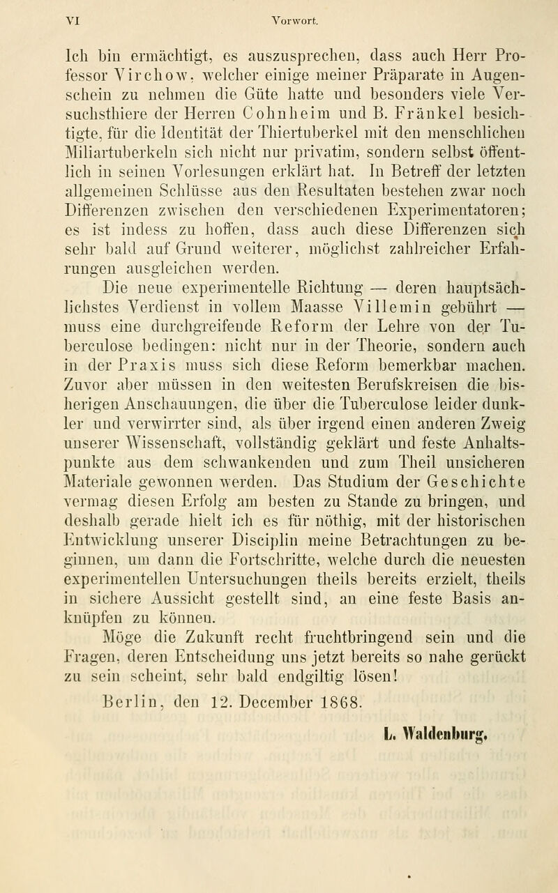 Ich bin ermächtigt, es auszusprechen, dass auch Herr Pro- fessor Virchow, welcher einige meiner Präparate in Augen- schein zu nehmen die Güte hatte und besonders viele Ver- suchsthiere der Herren Cohnheim und B. Fränkel besich- tigte, für die Identität der Thiertuberkel mit den menschlichen Miliartuberkeln sich nicht nur privatim, sondern selbst öffent- lich in seinen Vorlesungen erklärt hat. In Betreff' der letzten allgemeinen Schlüsse aus den Resultaten bestehen zwar noch Differenzen zwischen den verschiedenen Experimentatoren; es ist indess zu hoffen, dass auch diese Differenzen sich sehr bald auf Grund weiterer, möglichst zahlreicher Erfah- rungen ausgleichen werden. Die neue experimentelle Richtung — deren hauptsäch- lichstes Verdienst in vollem Maasse Villemin gebührt — muss eine durchgreifende Reform der Lehre von der Tu- berculose bedingen: nicht nur in der Theorie, sondern auch in der Praxis muss sich diese Reform bemerkbar machen. Zuvor aber müssen in den weitesten Berufskreisen die bis- herigen Anschauungen, die über die Tuberculose leider dunk- ler und verwirrter sind, als über irgend einen anderen Zweig unserer Wissenschaft, vollständig geklärt und feste Anhalts- punkte aus dem schwankenden und zum Theil unsicheren Materiale gewonnen werden. Das Studium der Geschichte vermag diesen Erfolg am besten zu Stande zu bringen, und deshalb gerade hielt ich es für nöthig, mit der historischen Entwicklung unserer Disciplin meine Betrachtungen zu be- ginnen, um dann die Fortschritte, welche durch die neuesten experimentellen Untersuchungen theils bereits erzielt, theils in sichere Aussicht gestellt sind, an eine feste Basis an- knüpfen zu können. Möge die Zukunft recht fruchtbringend sein und die Fragen, deren Entscheidung uns jetzt bereits so nahe gerückt zu sein scheint, sehr bald endgiltig lösen! Berlin, den 12. December 1868. L. Waldenbiirg,