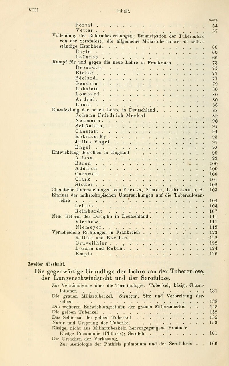 Seite Portal 54 Vetter 57 Vollendung der Reformbestrebungen; Emancipation der Tuberculose von der Serofulose; die allgemeine Miliartuberculose als selbst- ständige Krankheit. . 60 Bayle 60 Laennec 66 Kampf für und gegen die neue Lehre in Frankreich 73 Broussais 73 Bichat 77 Beclard /7 Gendrin 79 Lobstein 80 Lombard 80 Andral , SO Louis 86 Entwicklung der neuen Lehre in Deutschland 88 Johann Friedrich Meckel 89 Neumann 90 Schönlein 91 Canstatt 94 Rokitansky , , . 95 Julius Vogel 97 Engel 98 Entwicklung derselben in England 99 Alison 99 Baron • . . . 100 Addison 100 Carswell 100 Clark .101 Stokes '102 Chemische Untersuchungen von Preuss, Simon, Lehmann u. A 103 Einfluss der mikroskopischen Untersuchungen auf die Tuberculosen- lehre ' 104 Lebert 104 Reinhardt 107 Neue Reform der Disciplin in Deutschland . . 111 Virchow 111 Niemeyer 119 Verschiedene Richtungen in Frankreich . . . 122 Rilliet und Barthez 122 Cruveilhier 122 Lorain und Robin. . . 124 Empis 126 Zweiter Abschnitt. Die gegenwärtige Grundlage der Lehre von der Tuberculose, der Lungenschwindsucht und der Serofulose. Zur Verständigung über die Terminologie. Tuberkel; käsig; Granu- lationen 131 Die grauen Miliartuberkel. Structur, Sitz und Verbreitung der- selben 138 Die weiteren Entwicklungsstufen der grauen Miliartuberkel . . . 148 Die gelben Tuberkel 152 Das Schicksal der gelben Tuberkel 155 Natur und Ursprung der Tuberkel 158 Käsige, nicht aus Miliartuberkeln hervorgegangene Producte. Käsige Pneumonie (Phthisis); Scrofeln 161 Die Ursachen der Verkäsung. Zur Aetiologie der Phthisis pulmonum und der Scrofulosis . . 166