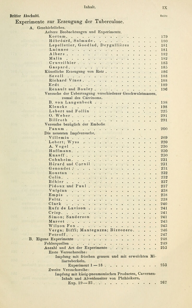 Dritter Äbscbnitt. Seite Experimente zur Erzeugung der Tuberculose. A, Geschichtliches, Aeltere Beobachtungen und Experimente. Kortum. 179 Hebreard, Salmade 180 Lepelletier, Goodlad, Deygallieres 181 Laennec 181 Albers 182 Malin 182 Cruveilhier 183 Gaspard 185 Künstliche Erzeugung von Rotz J86 Sevell 188 Richard Vines 188 Erdt 189 Renault und Bouley 196 Versuche der Uebertragung verschiedener Geschwulstmassen, zumal des Carcinoms. B. von Langenbeck 198 Klencke . . 198 Lebert und FoUin ■. . . 225 O. Weber 291 Billroth 291 Versuche bezüglich der Embolie. Panum 200 Die neuesten Impfversuche. ^ Villemin  . . . 209 'Lebert; Wyss 220 A. Vogel 230 Hoffmann 230 Knauff 230 Cohnheim 231 Herard und Cornil 231 Genondet ; . . 231 Roustan 232 Colin 232 Behier 237 Pidoux und Paul 237 Vulpian •. • . 238 Empis 238 Feltz 238 Clark 240 Rufz de Lavison 241 Crisp 241 Simon; Sanderson 241 Marc et 243 Wilson Fox . 243 Verga; Biffi; Mantegazza; Bizzozero 246 Petroff 247 B. Eigene Experimente 218 Fehlerquellen 249 Anza,hl und Art der Experimente 253 Erste Versuchsreihe: Impfung mit frischen grauen und mit erweichtes Mi- liartuberkeln. Experiment 1 — 18 253 Zweite Versuchsreihe: Impfung mit käsig-pneumonischen Producten, Cavernen- Inhalt und Alveoleneiter von Phthisikern. Exp. 19 — 23 267