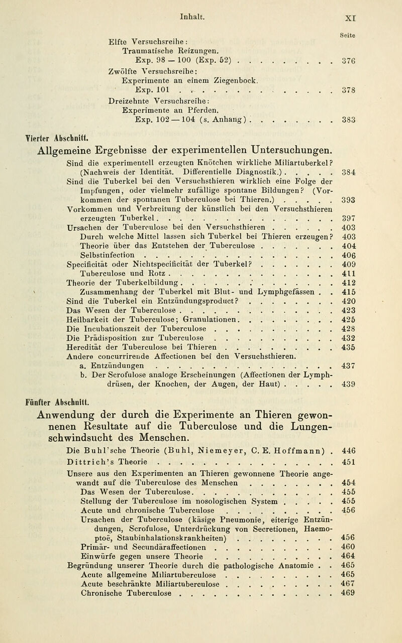 Seite Elfte Versuchsreihe: Traumatische Reizungen. Exp. 98 — 100 (Exp. 52) 376 Zwölfte Versuchsreihe: Experimente an einem Ziegenbock. Exp. 101 378 Dreizehnte Versuchsreihe: Experimente an Pferden. Exp. 102 —104 (s. Anhang) ; ....... 383 Vierter Äbscbnitt. Allgemeine Ergebnisse der experimentellen Untersuchungen. Sind die experimentell erzeugten Knötchen wirkliche Miliartuberkel? (Nachweis der Identität. Differentielle Diagnostik.) 384 Sind die Tuberkel bei den Versuchsthieren wirklich eine Folge der Impfungen, oder vielmehr zufällige spontane Bildungen? (Vor- kommen der spontanen Tuberculose bei Thieren.) 393 Vorkommen und Verbreitung der künstlich bei den Versuchsthieren erzeugten Tuberkel 397 Ursachen der Tuberculose bei den Versuchsthieren 403 Durch welche Mittel lassen sich Tuberkel bei Thieren erzeugen? 403 Theorie über das Entstehen der Tuberculose 404 Selbstinfection 406 Specificität oder Nichtspecificität der Tuberkel? 409 Tuberculose und Kotz 411 Theorie der Tuberkelbildung . 412 ^ Zusammenhang der Tuberkel mit Blut- und Lymphgefässen . . 415 Sind die Tuberkel ein Entzündungsproduct ? 420 Das Wesen der Tuberculose 423 Heilbarkeit der Tuberculose; Granulationen 425 Die Incubationszeit der Tuberculose 428 Die Prädisposition zur Tuberculose 432 Heredität der Tuberculose bei Thieren 435 Andere concurrirende Affectionen bei den Versuchsthieren. a. Entzündungen 437 b. Der Scrofulose analoge Erscheinungen (Affectionen der Lymph- drüsen, der Knochen, der Augen, der Haut) 439 Fünfter Abschnitt. Anwendung der durch die Experimente an Thieren gewon- nenen Resultate auf die Tuberculose und die Lungen- schwindsucht des Menschen. Die Buhl'sche Theorie (Buhl, Niemeyer, C. E. Hoffmann) . 446 Dittrich's Theorie 451 Unsere aus den Experimenten an Thieren gewonnene Theorie ange- wandt auf die Tuberculose des Menschen 454 Das Wesen der Tuberculose 455 Stellung der Tuberculose im nosologischen System 455 Acute und chronische Tuberculose 456 Ursachen der Tuberculose (käsige Pneumonie, eiterige Entzün- dungen, Scrofulose, Unterdrückung von Secretionen, Haemo- ptoe, Staubinhalationskrankheiten) 456 Primär- und Secundäraffectionen 460 Einwürfe gegen unsere Theorie 464 Begründung unserer Theorie durch die pathologische Anatomie . . 465 Acute aligemeine Miliartuberculose 465 Acute beschränkte Miliartuberculose 467 Chronische Tuberculose 469