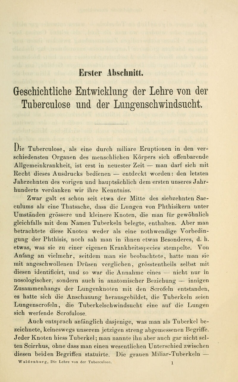 Erster Abschnitt. Greschichtliche Entwicklung der Lehre von der Tuberculose und der Lungenschwindsucht. Uie Tuberculose, als eine durch miliare Eruptionen in den ver- schiedensten Organen des menschlichen Körpers sich offenbarende Allgemeinkrankheit, ist erst in neuester Zeit — man darf sich mit Recht dieses Ausdrucks bedienen — entdeckt worden: den letzten Jahrzehnten des vorigen und hauptsächlich dem ersten unseres Jahr- hunderts verdanken wir ihre Kenntniss. Zwar galt es schon seit etwa der Mitte des siebzehnten Sae- culums als eine Thatsache, dass die Lungen von Phthisikern unter Umständen grössere und kleinere Knoten, die man für gewöhnlich gleichfalls mit dem Namen Tuberkeln belegte, enthalten. Aber man betrachtete diese Knoten weder als eine nothwendige Vorbedin- gung der Phthisis, noch sah man in ihnen etwas Besonderes, d. h, etwas, was sie zu einer eigenen Krankheitsspecies stempelte. Von Anfang an vielmehr, seitdem man sie beobachtete, hatte man sie mit angeschwollenen Drüsen verglichen, grösstentheils selbst mit diesen identificirt, und so war die Annahme eines — nicht nur in nosologischer, sondern auch in anatomischer Beziehung — innigen Zusammenhangs der Lungenknoten mit den Scrofeln entstanden, es hatte sich die Anschauung herausgebildet, die Tuberkeln seien Lungenscrofeln, die Tuberkelschwindsucht eine auf die Lungen sich werfende Scrofulose. Auch entsprach anfänglich dasjenige, was man als Tuberkel be- zeichnete, keineswegs unserem jetzigen streng abgemessenen Begriffe. Jeder Knoten hiess Tuberkel; man nannte ihn aber auch gar nicht sel- ten Scirrhus, ohne dass man einen wesentlichen Unterschied zwischen diesen beiden Begriffen statuirte. Die grauen Miliar-Tuberkeln —
