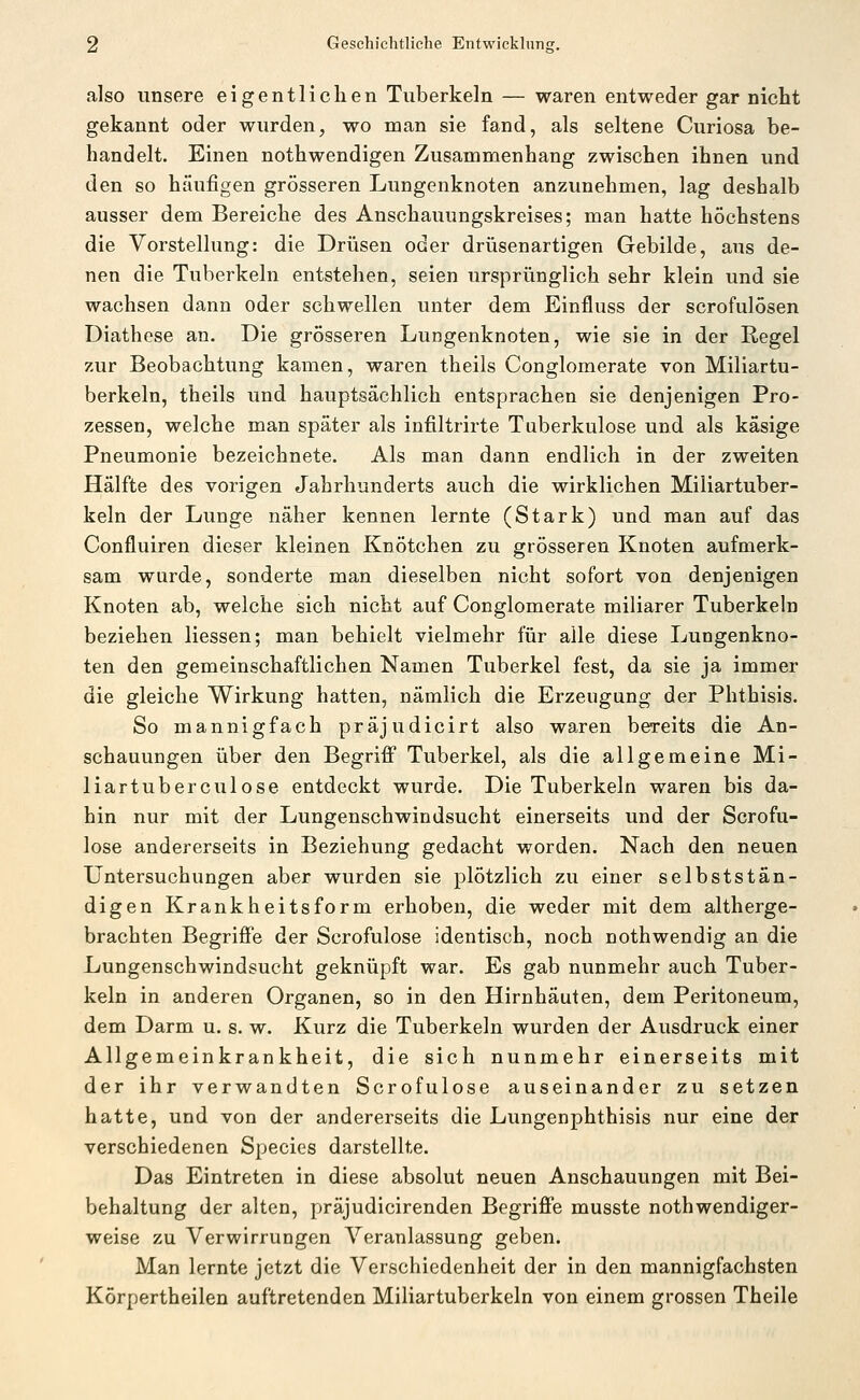 also unsere eigentlichen Tuberkeln — waren entweder gar nicht gekannt oder wurden, wo man sie fand, als seltene Curiosa be- handelt. Einen nothwendigen Zusammenhang zwischen ihnen und den so häufigen grösseren Lungenknoten anzunehmen, lag deshalb ausser dem Bereiche des Anschauungskreises; man hatte höchstens die Vorstellung: die Drüsen oder drüsenartigen Gebilde, aus de- nen die Tuberkeln entstehen, seien ursprünglich sehr klein und sie wachsen dann oder schwellen unter dem Einfluss der scrofulösen Diathese an. Die grösseren Lungenknoten, wie sie in der Regel zur Beobachtung kamen, waren theils Conglomerate von Miliartu- berkeln, theils und hauptsächlich entsprachen sie denjenigen Pro- zessen, welche man später als infiltrirte Tuberkulose und als käsige Pneumonie bezeichnete. Als man dann endlich in der zweiten Hälfte des vorigen Jahrhunderts auch die wirklichen Miliartuber- keln der Lunge näher kennen lernte (Stark) und man auf das Confluiren dieser kleinen Knötchen zu grösseren Knoten aufmerk- sam wurde, sonderte man dieselben nicht sofort von denjenigen Knoten ab, welche sich nicht auf Conglomerate miliarer Tuberkeln beziehen Hessen; man behielt vielmehr für alle diese Lungenkno- ten den gemeinschaftlichen Namen Tuberkel fest, da sie ja immer die gleiche Wirkung hatten, nämlich die Erzeugung der Phthisis. So mannigfach präjudicirt also waren bereits die An- schauungen über den Begriff Tuberkel, als die allgemeine Mi- liartuberculose entdeckt wurde. Die Tuberkeln waren bis da- hin nur mit der Lungenschwindsucht einerseits und der Scrofu- lose andererseits in Beziehung gedacht worden. Nach den neuen Untersuchungen aber wurden sie plötzlich zu einer selbststän- digen Krankheitsform erhoben, die weder mit dem altherge- brachten Begriffe der Scrofulose identisch, noch nothwendig an die Lungenschwindsucht geknüpft war. Es gab nunmehr auch Tuber- keln in anderen Organen, so in den Hirnhäuten, dem Peritoneum, dem Darm u. s. w. Kurz die Tuberkeln wurden der Ausdruck einer Allgemeinkrankheit, die sich nunmehr einerseits mit der ihr verwandten Scrofulose auseinander zu setzen hatte, und von der andererseits die Lungenphthisis nur eine der verschiedenen Species darstellte. Das Eintreten in diese absolut neuen Anschauungen mit Bei- behaltung der alten, präjudicirenden Begriffe musste nothwendiger- weise zu Verwirrungen Veranlassung geben. Man lernte jetzt die Verschiedenheit der in den mannigfachsten Körpertheilen auftretenden Miliartuberkeln von einem grossen Theile